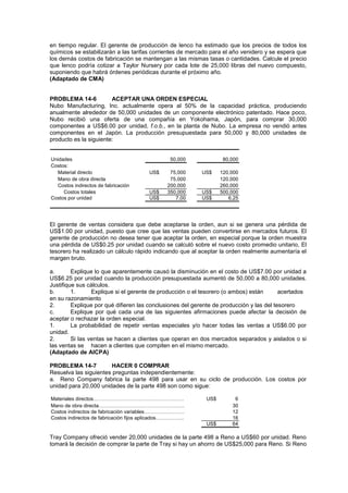 en tiempo regular. El gerente de producción de lenco ha estimado que los precios de todos los
químicos se estabilizarán a las tarifas corrientes de mercado para el año venidero y se espera que
los demás costos de fabricación se mantengan a las mismas tasas o cantidades. Calcule el precio
que lenco podría cotizar a Taylor Nursery por cada lote de 25,000 libras del nuevo compuesto,
suponiendo que habrá órdenes periódicas durante el próximo año.
(Adaptado de CMA)
PROBLEMA 14-6 ACEPTAR UNA ORDEN ESPECIAL
Nubo Manufacturing, Inc. actualmente opera al 50% de la capacidad práctica, produciendo
anualmente alrededor de 50,000 unidades de un componente electrónico patentado. Hace poco,
Nubo recibió una oferta de una compañía en Yokohama, Japón, para comprar 30,000
componentes a US$6.00 por unidad, f.o.b., en la planta de Nubo. La empresa no vendió antes
componentes en el Japón. La producción presupuestada para 50,000 y 80,000 unidades de
producto es la siguiente:
Unidades 50,000 80,000
Costos:
Material directo US$ 75,000 US$ 120,000
Mano de obra directa 75,000 120,000
Costos indirectos de fabricación 200,000 260,000
Costos totales US$ 350,000 US$ 500,000
Costos por unidad US$ 7,00 US$ 6,25
El gerente de ventas considera que debe aceptarse la orden, aun si se genera una pérdida de
US$1.00 por unidad, puesto que cree que las ventas pueden convertirse en mercados futuros. El
gerente de producción no desea tener que aceptar la orden, en especial porque la orden muestra
una pérdida de US$0.25 por unidad cuando se calculó sobre el nuevo costo promedio unitario, El
tesorero ha realizado un cálculo rápido indicando que al aceptar la orden realmente aumentaría el
margen bruto.
a. Explique lo que aparentemente causó la disminución en el costo de US$7.00 por unidad a
US$6.25 por unidad cuando la producción presupuestada aumentó de 50,000 a 80,000 unidades.
Justifique sus cálculos.
b. 1. Explique si el gerente de producción o el tesorero (o ambos) están acertados
en su razonamiento
2. Explique por qué difieren las conclusiones del gerente de producción y las del tesorero
c. Explique por qué cada una de las siguientes afirmaciones puede afectar la decisión de
aceptar o rechazar la orden especial.
1. La probabilidad de repetir ventas especiales y/o hacer todas las ventas a US$6.00 por
unidad.
2. Si las ventas se hacen a clientes que operan en dos mercados separados y aislados o si
las ventas se hacen a clientes que compiten en el mismo mercado.
(Adaptado de AICPA)
PROBLEMA 14-7 HACER 0 COMPRAR
Resuelva las siguientes preguntas independientemente:
a. Reno Company fabrica la parte 498 para usar en su ciclo de producción. Los costos por
unidad para 20,000 unidades de la parte 498 son como sigue:
Materiales directos……………………………………………… US$ 6
Mano de obra directa…………………………………………… 30
Costos indirectos de fabricación variables…………………… 12
Costos indirectos de fabricación fijos aplicados…………….. 16
US$ 64
Tray Company ofreció vender 20,000 unidades de la parte 498 a Reno a US$60 por unidad. Reno
tomará la decisión de comprar la parte de Tray si hay un ahorro de US$25,000 para Reno. Si Reno
 
