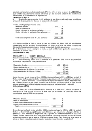 acepta la oferta de la manufactura de la parte 575. Con el fin de tener un ahorro de US$25,000 ¿a
qué cantidad equivaldrían los costos relevantes que se ahorraría utilizando las instalaciones
desocupadas en la manufactura de la parte 575?
(Adaptado de AICPA)
b. Kingston Company necesita 10,000 unidades de una determinada parte para ser utilizada
en su ciclo de producción. Se dispone de la siguiente información:
Costos para Kingston por hacer la parte:
Materiales directos……………………………………… US$ 6
Mano de obra directa…………………………………… 24
Costos indirectos de fabricación variables…………… 12
Costos indirectos de fabricación fijos aplicados……. 15
US$ 57
Costo para comprar la parte de Utica Company US$ 53
Si Kingston compra la parte a Utica en vez de hacerla, no podría usar las instalaciones
desocupadas en otra actividad de manufactura; por tanto, el 60% de los costos indirectos de
fabricación fijos aplicados continuarán sin tener en cuenta la decisión que se tome.
En la decisión de hacer o comprar la parte, ¿a qué cantidad son iguales los costos totales
relevantes de hacer la parte?
(Adaptado de AICPA)
PROBLEMA 14-8 HACER 0 COMPRAR
Resuelva las siguientes preguntas independientemente:
a. Motor Company fabrica 10,000 unidades de la parte M-1 para usar en su producción
anualmente. Se presentan los siguientes costos:
Materiales directos……………………………………… US$ 20,000
Mano de obra directa………………………………….. 55,000
Costos indirectos de fabricación variables………….. 45,000
Costos indirectos de fabricación fijos………………… 70,000
US$ 190,000
Valve Company ofreció vender a Motor 10,000 unidades de la parte M-1 a US$18 por unidad. Si
Motor acepta la oferta, algunas de las instalaciones que actualmente se utilizan para manufacturar
la parte M-1 podrían arrendarse a un tercero con un alquiler anual de US$15,000. Adicionalmente,
los US$4 por unidad de los costos indirectos de fabricación fijos aplicados de la parte M-1 se
eliminarían totalmente. ¿Debería Motor Company aceptar la oferta de Valve?, ¿por qué?
(Adaptado de AICPA)
b. Colden, Inc. ha manufacturado 5,000 unidades de la parte 10541, la cual se usa en la
fabricación de una de sus productos. A este nivel de producción, el costo por unidad de
manufacturar la parte 10541 es como sigue:
Materiales directos……………………………………… US$ 2
Mano de obra directa………………………………….. 8
Costos indirectos de fabricación variables………….. 4
Costos indirectos de fabricación fijos………………… 6
Total……………………………………………………. US$ 20
Brown Company ofreció vender a Colden 5,000 unidades de la parte 10541 a US$19 la unidad.
Golden ha determinado que podría usar las instalaciones que actualmente utiliza para fabricar la
parte 10541 en la manufactura del producto RAC y generar una utilidad operacional de US$4,000.
Golden también decidió que las dos terceras partes de los costos indirectos de fabricación fijos
aplicados continuarán aun si la parte 10541 se compra a Brown. Para determinar si se acepta la
oferta de Brown, ¿a qué cantidad son iguales los costos netos relevantes para Golden?
 