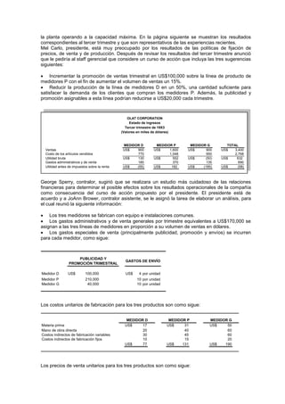 la planta operando a la capacidad máxima. En la página siguiente se muestran los resultados
correspondientes al tercer trimestre y que son representativos de las experiencias recientes.
Mel Carlo, presidente, está muy preocupado por los resultados de las políticas de fijación de
precios, de venta y de producción. Después de revisar los resultados del tercer trimestre anunció
que le pediría al staff gerencial que considere un curso de acción que incluya las tres sugerencias
siguientes:
 Incrementar la promoción de ventas trimestral en US$100,000 sobre la línea de producto de
medidores P con el fin de aumentar el volumen de ventas un 15%.
 Reducir la producción de la línea de medidores D en un 50%, una cantidad suficiente para
satisfacer la demanda de los clientes que compran los medidores P. Además, la publicidad y
promoción asignables a esta línea podrían reducirse a US$20,000 cada trimestre.
Ventas US$ 900 US$ 1,600 US$ 900 US$ 3,400
Costo de los artículos vendidos 770 1,048 950 2,768
Utilidad bruta US$ 130 US$ 552 US$ (50) US$ 632
Gastos administrativos y de venta 185 370 135 690
Utilidad antes de impuestos sobre la renta US$ (55) US$ 182 US$ (185) US$ (58)
OLAT CORPORATION
Estado de ingresos
Tercer trimestre de 19X3
(Valores en miles de dólares)
TOTAL
MEDIDOR G
MEDIDOR P
MEDIDOR D
George Sperry, contralor, sugirió que se realizara un estudio más cuidadoso de las relaciones
financieras para determinar el posible efectos sobre los resultados operacionales de la compañía
como consecuencia del curso de acción propuesto por el presidente. El presidente está de
acuerdo y a JoAnn Brower, contralor asistente, se le asignó la tarea de elaborar un análisis, para
el cual reunió la siguiente información:
 Los tres medidores se fabrican con equipo e instalaciones comunes.
 Los gastos administrativos y de venta generales por trimestre equivalentes a US$170,000 se
asignan a las tres líneas de medidores en proporción a su volumen de ventas en dólares.
 Los gastos especiales de venta (principalmente publicidad, promoción y envíos) se incurren
para cada medidor, como sigue:
Medidor D US$ 100,000 US$ 4 por unidad
Medidor P 210,000 10 por unidad
Medidor G 40,000 10 por unidad
PUBLICIDAD Y
PROMOCIÓN TRIMESTRAL
GASTOS DE ENVÍO
Los costos unitarios de fabricación para los tres productos son como sigue:
Materia prima US$ 17 US$ 31 US$ 50
Mano de obra directa 20 40 60
Costos indirectos de fabricación variables 30 45 60
Costos indirectos de fabricación fijos 10 15 20
US$ 77 US$ 131 US$ 190
MEDIDOR D MEDIDOR P MEDIDOR G
Los precios de venta unitarios para los tres productos son como sigue:
 