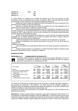 Medidor D………….. US$ 90
Medidor P………….. 200
Medidor G…………… 180
a) JoAnn Brower ha sugerido que el estado de ingresos de la línea de productos de Olat
Corporation, tal corno se presentó para el tercer trimestre de 19X3, no es adecuado para analizar
las propuestas y tomar decisiones como aquellas sugeridas por Mel Carlo.
1. Explique por qué el estado de ingresos por línea de productos tal corno se presentó no es
adecuado para el análisis y la torna de decisiones.
2. Describa un formato alternativo de estado de ingresos que sea más apropiado para el
análisis y la toma de decisiones, y explique por qué es mejor.
b) Utilice los datos operacionales presentados para Olat Corporation y suponga que el curso
de acción propuesto por el presidente Mel Carlo se hubiese implementado al comienzo del tercer
trimestre de 19X3. Luego evalúe el curso de acción propuesto por el presidente específicamente
haciendo referencia a los siguientes puntos:
1. ¿Cada una de las tres sugerencias es efectiva en cuanto a costos? Su análisis debe estar
respaldado por un análisis diferencial que muestre el impacto neto sobre el ingreso antes de
impuestos para cada una de las tres sugerencias.
2 ¿Acertó el presidente al eliminar la línea de medidores G? Fundamente su respuesta.
3 ¿Estaba el presidente en lo correcto al promover la línea de P en vez de la línea de
marcadores D?
Justifique su respuesta.
4 ¿Hace uso efectivo de la capacidad de Olat el curso de acción propuesto? Fundamente su
respuesta.
c) ¿Existen algunos factores no cuantitativos que Olat Corporation debería considerar antes
de decidir si elimina la línea de G? Justifique su respuesta.
(Adaptado de CMA)
PROBLEMA 14-11 ELIMINACIÓN DE UN PRODUCTO
Un cliente, Ocean Company, manufactura y vende tres productos diferentes: X, W y Z. A
continuación se presenta los estados de ingresos proyectados por línea de producto
para el año que termina el 31 de diciembre de 19X6:
Ventas unitarias 10,000 500,000 125,000 635,000
Ingresos US$ 925,000 US$ 1,000,000 US$ 575,000 US$ 2,500,000
Costo variable de las unidades vendidas US$ 285,000 US$ 350,000 US$ 150,000 US$ 785,000
Costo fijo de las unidades vendidas 304,200 289,000 166,800 760,000
Margen bruto US$ 335,800 US$ 361,000 US$ 258,200 US$ 955,000
Gastos variables generales y adminis-
trativos (G&A) US$ 270,000 US$ 200,000 US$ 80,000 US$ 550,000
Gastos fijos G&A 125,800 136,000 78,200 340,000
Utilidad (o pérdida) antes de impuestos US$ (60,000) US$ 25,000 US$ 100,000 US$ 65,000
Z TOTAL
X W
Los costos de producción son similares para los tres productos. Los gastos fijos G&A se asignan a
los productos en proporción a los ingresos. Los costos fijos de las unidades vendidas se
distribuyen sobre los productos mediante varias bases de asignación, corno pies cuadrados para
arriendo de la fábrica y horas-máquina para reparaciones, etc.
La gerencia de Ocean está preocupada por las pérdidas del producto X y está considerando dos
alternativas preventivas,
Alternativa A. Ocean compraría alguna maquinaria nueva para la elaboración del producto X, lo
que implicaría un desembolso inmediato de caja de US$650,000. La gerencia espera que la nueva
maquinaria reduzca los costos variables de producción de manera que los costos variables totales
(costos de unidades vendidas y gastos G&A) para el producto X serían un 52% de los ingresos de

 