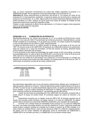 éste. La nueva maquinaria incrementaría los costos fijos totales asignados al producto X a
US$480,000 anuales. No se asignarían costos fijos adicionales a los productos W o Z.
Alternativa B. Ocean descontinuaría la producción del artículo X. Los precios de venta de los
productos W y Z permanecerían constantes. La gerencia espera que la producción e ingresos del
producto Z se incrementar, en un 50%. Alguna parte de la actual maquinaria dedicada al artículo X
podría venderse a un valor residual, el cual es igual a los costos de traslado. El traslado de esta
maquinaria reduciría los costos fijos asignados a éste.
Prepare un plan analizando el efecto de las alternativas A y B sobre el ingreso total proyectado
para la compañía antes de impuestos.
(Adaptado de AICPA)
PROBLEMA 14-12 ELIMINACIÓN DE UN PRODUCTO
Marshall Manufacturing, Inc. fabrica dos productos, Z y P, en su planta de Richimond por varios
años. El 31 de marzo de 19X3, P fue eliminado de la línea de producción. Marshall fabrica y vende
50,000 unidades de Z anualmente, Y no se espera que cambie. Los costos unitarios de materiales
y mano de obra directa son de US$12 y US$7, respectivamente.
La planta de Richmond está en un edificio tomado en leasing, el cual expira el 30 de junio de
19X7. El arriendo anual es de US$75,000. El leasing le da a Marshall el derecho de subarrendar;
todas las mejoras son a cargo del arrendador. Al final del contrato de leasing, Marshall intenta
cerrar la planta y descartar todo el equipo.
P se ha producido en dos líneas de ensamblaje, las cuales ocupan el 25% de la planta. Las líneas
de ensamblajes tienen un valor en libros de US$135,000 y una vida útil de 7 años al 30 de junio de
19X3. ésta es la única parte de la planta disponible para usos alternativos.
Marshall usa una unidad de D para producir una unidad de Z. D se compra bajo un contrato que
requiere una compra anual mínima de 5,000 unidades. El contrato expira el 30 de junio de 19X7. A
continuación se presenta una lista de los costos unitarios de D:
US$ 2,0
1,95
1,8
1,65
1,35
20,000 - 34,999
35,000 - 99,999
100,000 - 250,000
COMPRAS ANUALES (UNIDADES) COSTO UNITARIO
5,000 - 7,499
7,500 - 19,999
Hay alternativas disponibles para el uso del espacio anteriormente utilizado para manufacturar P.
Algunas pueden utilizarse en conjunto. Todas las alternativas pueden implementarse el 30 de junio
de 19X3. En caso de que no pueda emprenderse alguna acción, se espera que la planta opere en
forma rentable, y que los costos indirectos de fabricación no difieran sustancialmente de los de
años anteriores cuando se manufacturaba P. Las siguientes son las alternativas.
1. Vender las dos líneas de ensamblaje de P por US$70,000. El comprador comprará sólo si
puede adquirir el equipo de ambas líneas. El comprador pagará los costos de remoción y de
traslado.
2 Subarrendar el espacio por un alquiler anual de US$12,100. El arriendo requerirá que el
equipo sea removido (costo nominal) y se hagan mejoras a un costo de US$38,000. Se espera
que los costos indirectos se incrementen US$3,500 anualmente como resultado del subarriendo.
3 Convertir una o ambas líneas de ensamblaje P para producir D a un costo de US$45,500
por línea. Las líneas convertidas tendrán una vida útil residual de 10 años. Cada línea modificada
puede producir cualquier cantidad de unidades de D hasta un máximo de 37,000 unidades a un
costo unitario de material directo y mano de obra directa de US$0.10 y US50.25, respectivamente.
Se espera que los costos indirectos de fabricación anual se incrementen de US$550,000 a
US$562-000 si se convierte una línea, y a US$566,000 si se convierten ambas líneas.
 