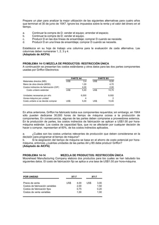 Prepare un plan para analizar la mejor utilización de las siguientes alternativas para cuatro años
que terminan el 30 de junio de 19X7. Ignore los impuestos sobre la renta y el valor del dinero en el
tiempo.
a. Continuar la compra de D; vender el equipo; arrendar el espacio.
b. Continuar la compra de D; vender el equipo.
c. Producir D en las dos líneas de ensamblaje; comprar D cuando se necesite.
d. Producir D en una línea de ensamblaje; comprar D cuando se necesite.
Establezca en su hoja de trabajo una columna para la evaluación de cada alternativa. Las
columnas deben numerarse 1, 2, 3 y 4.
(Adaptado de AICPA)
PROBLEMA 14-13 MEZCLA DE PRODUCTOS: RESTRICCIÓN ÚNICA
A continuación se presentan los costos estándares y otros datos para las dos partes componentes
usadas por Griffon Electronics:
Materiales directos (MD) US$ 0,4 US$ 8,00
Mano de obra directa (MOD) 1,00 4,70
Costos indirectos de fabricación (CIF) 4,00 2,00
Costo unitario estándar US$ 5,40 US$ 14,70
Unidades necesarias por año 6,000 8,000
Horas-máquina por unidad 4 2
Costo unitario si se decide comprar US$ 5,00 US$ 15,00
PARTE A4 PARTE B5
En años anteriores, Griffon ha fabricado todos sus componentes requeridos; sin embargo, en 19X4
sólo pueden dedicarse 30,000 horas de tiempo de máquina ociosa a la producción de
componentes. En consecuencia, algunas de las partes deben comprarse a proveedores externos.
En la producción de partes, los costos indirectos de fabricación se aplican a US$1.00 por hora-
máquina estándar. Los costos de capacidad fijos, que no se afectarán por cualquier decisión de
hacer o comprar, representan el 60%. de los costos indirectos aplicados.
a. ¿Cuáles son los costos unitarios relevantes de producción que deben considerarse en la
decisión para programar el tiempo de máquina?
b. Si la asignación del tiempo de máquina se basa en el ahorro de costo potencial por hora-
máquina, entonces ¿cuántas unidades de las partes A4 y B5 debe producir Griffon?
(Adaptado de AICPA)
PROBLEMA 14-14 MEZCLA DE PRODUCTOS: RESTRICCIÓN ÚNICA
Moorehead Manufacturing Company elabora dos productos para los cuales se han tabulado los
siguientes datos. El costo de fabricación fijo se aplica a una tasa de US$1.00 por hora-máquina.
POR UNIDAD
Precio de venta US$ 4,00 US$ 3,00
Costos de fabricación variables 2,00 1,50
Costos de fabricación fijos 0,75 0,20
Costos de venta variables 1,00 1,00
XY-7 XY-7
 