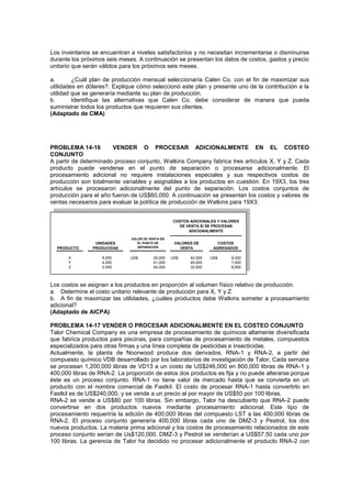 Los inventarios se encuentran a niveles satisfactorios y no necesitan incrementarse o disminuirse
durante los próximos seis meses. A continuación se presentan los datos de costos, gastos y precio
unitario que serán válidos para los próximos seis meses.
a. ¿Cuál plan de producción mensual seleccionaría Calen Co. con el fin de maximizar sus
utilidades en dólares?. Explique cómo seleccionó este plan y presente uno de la contribución a la
utilidad que se generaría mediante su plan de producción.
b. Identifique las alternativas que Calen Co. debe considerar de manera que pueda
suministrar todos los productos que requieren sus clientes.
(Adaptado de CMA)
PROBLEMA 14-16 VENDER O PROCESAR ADICIONALMENTE EN EL COSTEO
CONJUNTO
A partir de determinado proceso conjunto, Watkins Company fabrica tres artículos X, Y y Z. Cada
producto puede venderse en el punto de separación o procesarse adicionalmente. El
procesamiento adicional no requiere instalaciones especiales y sus respectivos costos de
producción son totalmente variables y asignables a los productos en cuestión. En 19X3, los tres
artículos se procesaron adicionalmente del punto de separación. Los costos conjuntos de
producción para el año fueron de US$60,000. A continuación se presentan los costos y valores de
ventas necesarios para evaluar la política de producción de Watkins para 19X3:
PRODUCTO
X US$ 25,000 US$ 42,000 US$ 9,000
Y 41,000 45,000 7,000
Z 24,000 32,000 8,000
COSTOS
AGREGADOS
COSTOS ADICIONALES Y VALORES
DE VENTA SI SE PROCESAN
ADICIONALMENTE
VALOR DE VENTA EN
EL PUNTO DE
SEPARACIÓN
VALORES DE
VENTA
UNIDADES
PRODUCIDAS
6,000
4,000
2,000
Los costos se asignan a los productos en proporción al volumen físico relativo de producción.
a. Determine el costo unitario relevante de producción para X, Y y Z.
b. A fin de maximizar las utilidades, ¿cuáles productos debe Watkins someter a procesamiento
adicional?
(Adaptado de AICPA)
PROBLEMA 14-17 VENDER O PROCESAR ADICIONALMENTE EN EL COSTEO CONJUNTO
Talor Chemical Company es una empresa de procesamiento de químicos altamente diversificada
que fabrica productos para piscinas, para compañías de procesamiento de metales, compuestos
especializados para otras firmas y una línea completa de pesticidas e insecticidas.
Actualmente, la planta de Noorwood produce dos derivados, RNA-1 y RNA-2, a partir del
compuesto químico VDB desarrollado por los laboratorios de investigación de Talor, Cada semana
se procesan 1,200,000 libras de VD13 a un costo de US$246,000 en 800,000 libras de RNA-1 y
400,000 libras de RNA-2. La proporción de estos dos productos es fija y no puede alterarse porque
éste es un proceso conjunto. RNA-1 no tiene valor de mercado hasta que se convierta en un
producto con el nombre comercial de Fastkil. El costo de procesar RNA-1 hasta convertirlo en
Fastkil es de US$240,000, y se vende a un precio al por mayor de US$50 por 100 libras.
RNA-2 se vende a US$80 por 100 libras. Sin embargo, Talor ha descubierto que RNA-2 puede
convertirse en dos productos nuevos mediante procesamiento adicional. Este tipo de
procesamiento requeriría la adición de 400,000 libras del compuesto LST a las 400,000 libras de
RNA-2. El proceso conjunto generaría 400,000 libras cada uno de DMZ-3 y Pestrol, los dos
nuevos productos. La materia prima adicional y los costos de procesamiento relacionados de este
proceso conjunto serían de Us$120,000. DMZ-3 y Pestrol se venderían a US$57.50 cada uno por
100 libras. La gerencia de Talor ha decidido no procesar adicionalmente el producto RNA-2 con
 