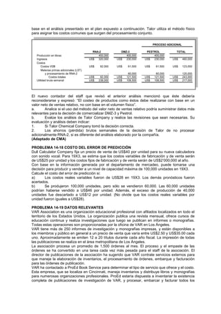 base en el análisis presentado en el plan expuesto a continuación. Talor utiliza el método físico
para asignar los costos comunes que surgen del procesamiento conjunto.
Producción en libras 400,000 400,000 400,000
Ingresos US$ 320,000 US$ 230,000 US$ 230,000 US$ 460,000
Costos
Costos VDB US$ 82,000 US$ 61,500 US$ 61,500 US$ 123,000
Materias primas adicionales (LST)
y procesamiento de RNA-2 - 60,000 60,000 120,000
Costos totales US$ 82,000 US$ 121,500 US$ 121,500 US$ 243,000
Utilidad bruta semanal US$ 238,000 US$ 108,500 US$ 108,500 US$ 217,000
PESTROL TOTAL
PROCESO ADICIONAL
RNA-2 DMZ-3
El nuevo contador del staff que revisó el anterior análisis mencionó que éste debería
reconsiderarse y expresó: “El costeo de productos como éstos debe realizarse con base en un
valor neto de ventas relativo, no con base en el volumen físico”.
a. Analice si el uso del método del valor neto de ventas relativo podría suministrar datos más
relevantes para la decisión de comercializar DMZ-3 y Pestrol.
b. Evalúe los análisis de Talor Company y realice las revisiones que sean necesarias. Su
evaluación y análisis deben indicar:
1. Si Talor Chemical Company tomó la decisión correcta.
2. Los ahorros (pérdida) brutos semanales de la decisión de Talor de no procesar
adicionalmente RNA-2, si es diferente del análisis elaborado por la compañía.
(Adaptado de CMA)
PROBLEMA 14-18 COSTO DEL ERROR DE PREDICCIÓN
Dull Calculator Company fija un precio de venta de US$40 por unidad para su nueva calculadora
con sonido vocal. Para 19X3, se estima que los costos variables de fabricación y de venta serán
de US$25 por unidad y los costos fijos de fabricación y de venta serán de US$2’000,000 al año.
Con base en la información generada por el departamento de mercadeo, puede tomarse una
decisión para producir y vender a un nivel de capacidad máxima de 100,000 unidades en 19X3.
Calcule el costo del error de predicción si:
a) Los costos reales variables fueron de US$28 en 19X3. Los demás pronósticos fueron
acertados.
b) Se produjeron 100,000 unidades, pero sólo se vendieron 60,000. Las 60,000 unidades
podrían haberse vendido a US$46 por unidad. Además, el exceso de producción de 40,000
unidades fue descartado a US$12 por unidad. (No olvide que los costos reales variables por
unidad fueron iguales a US$28).
PROBLEMA 14-19 DATOS RELEVANTES
VAR Association es una organización educacional profesional con afiliados localizados en todo el
territorio de los Estados Unidos. La organización publica una revista mensual, ofrece cursos de
educación continua y realiza investigaciones que luego se publican en informes o monografías.
Todas estas operaciones son proporcionadas por la oficina de VAR en Los Ángeles.
VAR tiene más de 250 informes de investigación y monografías impresas, y están disponibles a
los miembros y público en general a un precio de venta que varía entre US$2.50 y US$35.00 cada
uno. Aproximadamente se emiten 12 a 20 títulos durante cada año fiscal. La impresión de todas
las publicaciones se realiza en el área metropolitana de Los Ángeles.
La asociación procesa un promedio de 1,500 órdenes al mes. El proceso y el empaste de las
órdenes se ha convertido en una tarea cada vez más pesada para el staff de la asociación. El
director de publicaciones de la asociación ha sugerido que VAR contrate servicios externos para
que maneje la elaboración de inventarios, el procesamiento de órdenes, embarque y facturación
para las órdenes de publicación.
VAR ha contactado a ProEd Book Service para determinar el tipo de servicio que ofrece y el costo.
Esta empresa, que se localiza en Cincinnati, maneja inventarios y distribuye libros y monografías
para numerosas organizaciones profesionales. ProEd estaría dispuesta a inventariar la existencia
completa de publicaciones de investigación de VAR, y procesar, embarcar y facturar todos los
 