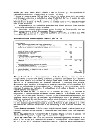 pedidos por correo directo. ProEd cobraría a VAR un honorario por almacenamiento de
inventarios, procesamiento y mantenimiento de registros a una tarifa.
El director de publicaciones de VAR solicitó a un miembro del staff de la asociación que prepare
un análisis para determinar la factibilidad de utilizar ProEd Book Service. El análisis de costo
preliminar y el informe narrativo se reproducen a continuación.
Revise el análisis de costo y el informe narrativo con respecto al uso de ProEd Book Service por
parte de VAR Association.
a) Para cada uno de los 11 elementos identificados en el análisis de costos, evalúe si el ítem
y la cantidad son apropiados o no para el análisis.
b) Identifique y explique los elementos de costos, si existen, que fueron omitidos pero que
deben incorporarse en el análisis de costos y en el informe narrativo.
c) Identifique y explique los elementos cualitativos adicionales, si existen, que VAR
Association debe considerar en su análisis.
Análisis mensual de ahorros de costos de ProEd Book Service
Ahorros de arriendo:
1 Bodega extrna (4,000 pies cuadrados c/u a US$8,40 por pie cuadrado/12)………………….. US$ 2,800
2 Bodega subterránea (900 pies cuadrados c/u a US$12,00 por pie cuadrado/12)…………….. 900
3 Depósito (100 pies cuadrados c/u a US$21,000 por pie cuadrado/12)…………………………. 175 US$ 3,875
Ahorros de mano de obra:
4 Ordenador de bodega (150 horas c/u a US$8,50)………………………………………………… US$ 1,275
5 Despachador (150 horas c/u a US$7,00)………………………………………………………….. 1,050
6 Bodeguero (60 horas c/u a US$7,50)………………………………………………………………. 450
7 Empleado de depósito
a Función de inventario (16 horas c/u a US$8,50)………………………………………………. 136
b Reposición de depósito (30 horas c/u a US$8,50)…………………………………………….. 255
8 Supervisor de correo (50 horas c/u a US$10,00)…………………………………………………. 500 3,666
Total ahorros………………………………………………………………………………………….. US$ 7,541
Costos:
9 Honorarios por almacenamiento ProEd (4,000 pies cuadrados
c/u a US$4,20 por pie cuadrado/12)…………………………………………………………….. US$ 1,400
10 Honorarios por proceso/mantenimiento de registros (456 horas
c/u a US$10,00)……………………………………………………………………………………. 4,560
11 Suministro adicionales [1,500 órdenes c/u a (US$0,50 - US$40)]……………………………….. 150
Ahorros netos mensuales……………………………………………………………………………. 6,11
US$ 1,431
Ahorros de arriendo. Si se utilizan los servicios de ProEd Book Service, ya no se requeriría la
bodega externa. El espacio en la bodega subterránea y el depósito localizado en el piso de arriba
que se utiliza ahora en la publicación de investigaciones podría usarse para proveer espacio
adicional en el almacenamiento de materiales educativos y suministros para afiliados.
Normalmente, estos elementos se almacenan en un espacio demasiado estrecho para tener fácil
acceso. Las cantidades de suministros educativos y de afiliados no se incrementarían pero podría
mejorarse el acceso a los materiales. El costo utilizado en el análisis se basa en el cargo de
arriendo corriente para el espacio.
Ahorros de mano de obra. Los servicios de un ordenador de bodega y un empleado de
despacho no se necesitarían si se emplean los servicios de ProEd. Las actividades de las otras
tres posiciones identificadas en el análisis no pueden combinarse. El almacenista se requeriría aún
para llevar inventarios de todos los materiales y reaprovisionamiento cuando sea necesario. Parte
del tiempo desocupado del supervisor del correo aéreo podría dedicarse al envío de nuevos títulos
para ProEd. El resto del tiempo desocupado de estas personas podría permitirles hacer a tiempo
sus otros trabajos regularmente asignados. El análisis de la mano de obra se basa en el sueldo
por hora más los beneficios de cada uno de los empleados y un mes de trabajo normal de 150
horas.
Costos de almacenamiento. ProEd ha indicado que el inventario de VAR puede almacenarse en
4,000 pies cuadrados en sus bodegas. El cargo anual para este espacio es de US$4.20 por pie
cuadrado.
Costos de procesamiento y mantenimiento de registros. El procesamiento de pedidos y el
mantenimiento de registros se cargarían a las horas reales requeridas.
Costos de suministros. VAR utiliza tres empaques diferentes dependiendo del tamaño de la
orden, es decir, sobres (a un costo de US$0.10 cada uno), bolsas postales corrugadas (a un costo
de US50.30 cada una) o caja de cartón (a un costo de US$0.75 cada una). En el análisis se utilizó
 