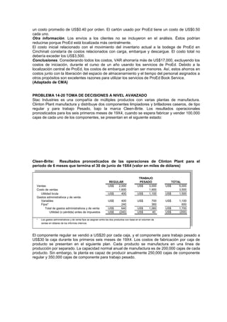 un costo promedio de US$0.40 por orden. El cartón usado por ProEd tiene un costo de US$0.50
cada uno.
Otra información. Los envíos a los clientes no se incluyeron en el análisis. Éstos podrían
reducirse porque ProEd está localizada más centralmente.
El costo inicial relacionado con el movimiento del inventario actual a la bodega de ProEd en
Cinchinati constaría de costos relacionados con carga, embarque y descargue. El costo total no
debería exceder los US$3,500.
Conclusiones. Considerando todos los costos, VAR ahorraría más de US$17,000, excluyendo los
costos de iniciación, durante el curso de un año usando los servicios de ProEd. Debido a la
localización central de ProEd, los costos de embarque podrían ser menores. Así, estos ahorros en
costos junto con la liberación del espacio de almacenamiento y el tiempo del personal asignados a
otros propósitos son excelentes razones para utilizar los servicios de ProEd Book Service.
(Adaptado de CMA)
PROBLEMA 14-20 TOMA DE DECISIONES A NIVEL AVANZADO
Stac Industries es una compañía de múltiples productos con varias plantas de manufactura.
Clinton Plant manufactura y distribuye dos componentes limpiadores y brilladores caseros, de tipo
regular y para trabajo Pesado, bajo la marca Cleen-Brite. Los resultados operacionales
pronosticados para los seis primeros meses de 19X4, cuando se espera fabricar y vender 100,000
cajas de cada uno de los componentes, se presentan en el siguiente estado:
Cleen-Brite: Resultados pronosticados de las operaciones de Clinton Plant para el
periodo de 6 meses que termina el 30 de junio de 19X4 (valor en miles de dólares)
Ventas US$ 2,000 US$ 3,000 US$ 5,000
Costo de ventas 1,600 1,900 3,500
Utilidad bruta US$ 400 US$ 1,100 US$ 1,500
Gastos administrativos y de venta:
Variables US$ 400 US$ 700 US$ 1,100
Fijos* 240 360 600
Total de gastos administrativos y de venta US$ 640 US$ 1,060 US$ 1,700
Utilidad (o pérdida) antes de impuestos US$ (240) US$ 40 US$ (200)
* Los gastos administrativos y de venta fijos se asignan entre los dos productos con base en el volumen de
ventas en dólares de los informes internos.
TOTAL
REGULAR
TRABAJO
PESADO
El componente regular se vendió a US$20 por cada caja, y el componente para trabajo pesado a
US$30 la caja durante los primeros seis meses de 19X4. Los costos de fabricación por caja de
producto se presentan en el siguiente plan. Cada producto se manufactura en una línea de
producción por separado. La capacidad normal anual de manufactura es de 200,000 cajas de cada
producto. Sin embargo, la planta es capaz de producir anualmente 250,000 cajas de componente
regular y 350,000 cajas de componente para trabajo pesado.
 