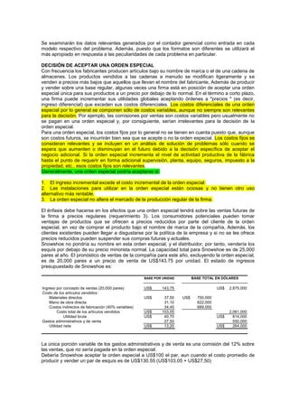 Se examinarán los datos relevantes generados por el contador gerencial como entrada en cada
modelo respectivo del problema. Además, puesto que los formatos son diferentes se utilizará el
más apropiado en respuesta a las peculiaridades de cada problema en particular.
DECISIÓN DE ACEPTAR UNA ORDEN ESPECIAL
Con frecuencia los fabricantes producen artículos bajo su nombre de marca o el de una cadena de
almacenes. Los productos vendidos a las cadenas a menudo se modifican ligeramente y se
venden a precios más bajos que aquellos que llevan el nombre del fabricante, Además de producir
y vender sobre una base regular, algunas veces una firma está en posición de aceptar una orden
especial única para sus productos a un precio por debajo de lo normal. En el término a corto plazo,
una firma puede incrementar sus utilidades globales aceptando órdenes a "precios " (es decir,
ingreso diferencial) que exceden sus costos diferenciales. Los costos diferenciales de una orden
especial por lo general se componen sólo de costos variables, aunque no siempre son relevantes
para la decisión. Por ejemplo, las comisiones por ventas son costos variables pero usualmente no
se pagan en una orden especial y, por consiguiente, serían irrelevantes para la decisión de la
orden especial.
Para una orden especial, los costos fijos por lo general no se tienen en cuenta puesto que, aunque
son costos futuros, se incurrirán bien sea que se acepte o no la orden especial. Los costos fijos se
consideran relevantes y se incluyen en un análisis de solución de problemas sólo cuando se
espera que aumenten o disminuyan en el futuro debido a la decisión específica de aceptar el
negocio adicional. Si la orden especial incrementa el nivel de actividad productiva de la fábrica
hasta el punto de requerir en forma adicional supervisión, planta, equipo, seguros, impuesto a la
propiedad, etc., esos costos fijos son relevantes.
Generalmente, una orden especial podría aceptarse si:
1. El ingreso incremental excede el costo incremental de la orden especial.
2. Las instalaciones para utilizar en la orden especial están ociosas y no tienen otro uso
alternativo más rentable.
3. La orden especial no altera el mercado de la producción regular de la firma.
El énfasis debe hacerse en los efectos que una orden especial tendrá sobre las ventas futuras de
la firma a precios regulares (requerimiento 3). Los consumidores potenciales pueden tomar
ventajas de productos que se ofrecen a precios reducidos por parte del cliente de la orden
especial, en vez de comprar el producto bajo el nombre de marca de la compañía, Además, los
clientes existentes pueden llegar a disgustarse por la política de la empresa y si no se les ofrece
precios reducidos pueden suspender sus compras futuras y actuales.
Snowshoe no pondría su nombre en esta orden especial, y el distribuidor, por tanto, vendería los
esquís por debajo de su precio minorista normal. La capacidad total para Snowshoe es de 25,000
pares al año. El pronóstico de ventas de la compañía para este año, excluyendo la orden especial,
es de 20,000 pares a un precio de venta de US$143.75 por unidad. El estado de ingresos
presupuestado de Snowshoe es:
Ingreso por concepto de ventas (20,000 pares) US$ 143,75 US$ 2,875,000
Costo de los artículos vendidos:
Materiales directos US$ 37,50 US$ 750,000
Mano de obra directa 31,10 622,000
Costos indirectos de fabricación (40% variables) 34,45 689,000
Costo total de los artículos vendidos US$ 103,05 2,061,000
Utilidad bruta US$ 40,70 US$ 814,000
Gastos administrativos y de venta 27,50 550,000
Utilidad neta US$ 13,20 US$ 264,000
BASE POR UNIDAD BASE TOTAL EN DÓLARES
La única porción variable de los gastos administrativos y de venta es una comisión del 12% sobre
las ventas, que no sería pagada en la orden especial.
Debería Snowshoe aceptar la orden especial a US$100 el par, aun cuando el costo promedio de
producir y vender un par de esquís es de US$130.55 (US$103.05 + US$27,50)
 