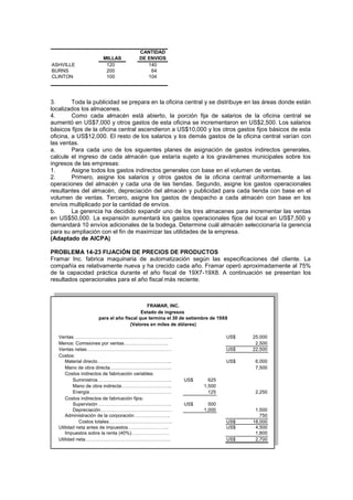 MILLAS
ASHVILLE 120 140
BURNS 200 64
CLINTON 100 104
CANTIDAD
DE ENVIOS
3. Toda la publicidad se prepara en la oficina central y se distribuye en las áreas donde están
localizados los almacenes.
4. Como cada almacén está abierto, la porción fija de salarios de la oficina central se
aumentó en US$7,000 y otros gastos de esta oficina se incrementaron en US$2,500. Los salarios
básicos fijos de la oficina central ascendieron a US$10,000 y los otros gastos fijos básicos de esta
oficina, a US$12,000. El resto de los salarios y los demás gastos de la oficina central varían con
las ventas.
a. Para cada uno de los siguientes planes de asignación de gastos indirectos generales,
calcule el ingreso de cada almacén que estaría sujeto a los gravámenes municipales sobre los
ingresos de las empresas:
1. Asigne todos los gastos indirectos generales con base en el volumen de ventas.
2. Primero, asigne los salarios y otros gastos de la oficina central uniformemente a las
operaciones del almacén y cada una de las tiendas. Segundo, asigne los gastos operacionales
resultantes del almacén, depreciación del almacén y publicidad para cada tienda con base en el
volumen de ventas. Tercero, asigne los gastos de despacho a cada almacén con base en los
envíos multiplicado por la cantidad de envíos.
b. La gerencia ha decidido expandir uno de los tres almacenes para incrementar las ventas
en US$50,000. La expansión aumentará los gastos operacionales fijos del local en US$7,500 y
demandará 10 envíos adicionales de la bodega. Determine cuál almacén seleccionaría la gerencia
para su ampliación con el fin de maximizar las utilidades de la empresa.
(Adaptado de AICPA)
PROBLEMA 14-23 FIJACIÓN DE PRECIOS DE PRODUCTOS
Framar Inc. fabrica maquinaria de automatización según las especificaciones del cliente. La
compañía es relativamente nueva y ha crecido cada año. Framar operó aproximadamente al 75%
de la capacidad práctica durante el año fiscal de 19X7-19X8. A continuación se presentan los
resultados operacionales para el año fiscal más reciente.
Ventas …………………………………………………….. US$ 25,000
Menos: Comisiones por ventas………………………. 2,500
Ventas netas……………………………………………… US$ 22,500
Costos:
Material directo……………………………………….. US$ 6,000
Mano de obra directa………………………………… 7,500
Costos indirectos de fabricación variables:
Suministros……………………………………….. US$ 625
Mano de obra indirecta………………………….. 1,500
Energía……………………………………………. 125 2,250
Costos indirectos de fabricación fijos:
Supervisión ………………………………………. US$ 500
Depreciación……………………………………… 1,000 1,500
Administración de la corporación………………….. 750
Costos totales…………………………………. US$ 18,000
Utilidad neta antes de impuestos…………………….. US$ 4,500
Impuestos sobre la renta (40%)…………………… 1,800
Utilidad neta……………………………………………… US$ 2,700
FRAMAR, INC.
Estado de ingresos
para el año fiscal que termina el 30 de setiembre de 19X8
(Valores en miles de dólares)
 