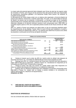 La mayor parte del personal gerencial había trabajado para firmas de este tipo de negocio antes
de vincularse a Framar, pero ninguna de las personas de la alta gerencia había sido responsable
de operaciones corporativas globales o de decisiones finales sobre precios. No obstante, la
compañía ha tenido éxito.
La alta gerencia de Framar desea contar con un sistema más organizado y formal de fijación de
precios para elaborar cotizaciones a clientes potenciales. Por tanto, se ha desarrollado la fórmula
de fijación de precios que se presenta a continuación. La fórmula se basa en los resultados
operacionales de la compañía alcanzados durante el año fiscal de 19X7-19X8. Se espera que las
relaciones utilizadas en la fórmula continúen durante el año comprendido entre 19X8-19X9. La
compañía espera operar al 75% de la capacidad práctica durante el año fiscal corriente de 19X8-
19X9.
APA, Inc. solicitó a Framar que presente una oferta sobre un tipo de maquinaria diseñada según
las especificaciones de los clientes. Framar utilizó la nueva fórmula para establecer un precio y
presentó una oferta de US$165,000 a APA Inc. Los cálculos para determinar el precio de la oferta
se presentan a continuación de la fórmula de fijación de precios.
Costo estimado del material directo US$ XX US$ 29,200
Costo estimado de la mano de obra directa XX 56,000
Costos indirectos de fabricación estimados, calculados al
50% de la mano de obra directa XX 28,000
Costos indirectos corporativos estimados, calculados al
10% de la mano de obra directa XX 5,600
Costos totales estimados excluyendo las comisiones por ventas US$ XX US$ 118,800
Agregar el 25% por utilidades e impuestos XX 29,700
Precio sugerido (con utilidades) antes de las comisiones por ventas US$ XX US$ 148,500
Precio total sugerido (igual al precio sugerido dividido entre
0,9 para ajustar el 10% de las comisiones por venta) US$ XX US$ 165,000
DETALLES DE LA FÓRMULA
CÁLCULOS PARA LA
OFERTA DE APA
FÓRMULA DE FIJACIÓN DE PRECIOS
a) Calcule el impacto que la orden de APA Inc. tendría sobre la utilidad neta después de
impuestos de Framar Inc., si la oferta de US$165,000 de Framar fuera aceptada por APA.
b) Suponga que APA, Inc. rechaza el precio de Framar pero menciona que está dispuesta a
pagar US$127,000 para la maquinaria. ¿Debería Framar Inc. manufacturar la maquinaria por la
contraoferta de US$127,000? Fundamente su respuesta.
c) Calcule el precio más bajo que Framar Inc. puede cotizar sobre esta maquinaria sin
reducir su utilidad neta después de impuestos si va a elaborar la maquinaria.
d) Explique c6mo se afectaría el desempeño de la utilidades en el periodo comprendido entre
l9x8-19X9 si Framar Inc. acepta todo su trabajo a precios similares a la contraoferta de
US$127,000 de APA Inc. descrito en el requerimiento b.
(Adaptado de CMA)
15 ANÁLISIS DEL PUNTO DE EQUILIBRIO Y
ANÁLISIS DE COSTO-VOLUMEN-UTILIDAD
OBJETIVOS DE APRENDIZAJE
Una vez concluido este capítulo, el lector debe ser capaz de:
 