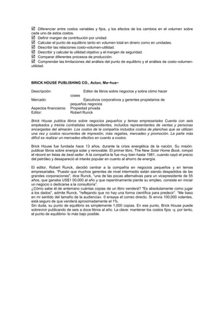  Diferenciar entre costos variables y fijos, y los efectos de los cambios en el volumen sobre
cada uno de estos costos.
 Definir margen de contribución por unidad.
 Calcular el punto de equilibrio tanto en volumen total en dinero como en unidades.
 Describir las relaciones costo-volumen-utilidad.
 Describir y calcular la utilidad objetivo y el margen de seguridad.
 Comparar diferentes procesos de producción.
 Comprender las limitaciones del análisis del punto de equilibrio y el análisis de costo-volumen-
utilidad.
BRICK HOUSE PUBLISHING CO., Acton, Ma~hus~
Descripción: Editor de libros sobre negocios y sobra cómo hacer
coses
Mercado: Ejecutivos corporativos y gerentes propietarios de
pequeños negocios
Aspectos financieros: Propiedad privada
Editor: Robert Runck
Brick House publica libros sobre negocios pequeños y temas empresariales Cuenta con seis
empleados y treinta contratistas independientes, incluidos representantes de ventas y personas
encargadas del almacén. Los costos de la compañía incluidos costos de planchas que se utilizan
una vez y costos recurrentes de impresión, más regalías, mercadeo y promoción. La parte más
difícil es realizar un mercadeo efectivo en cuanto a costos.
Brick House fue fundada hace 13 años, durante la crisis energética de la nación. Su misión:
publicar libros sobre energía solar y renovable. El primer libro, The New Solar Home Book, rompió
el récord en listas de best-seller. A la compañía le fue muy bien hasta 1981, cuando cayó el precio
del petróleo y desapareció el interés popular en cuanto al ahorro de energía.
El editor, Robert Runck, decidió centrar a la compañía en negocios pequeños y en temas
empresariales. “Puesto que muchos gerentes de nivel intermedio están siendo despedidos de las
grandes corporaciones", dice Runck, “una de las pocas alternativas para un vicepresidente de 55
años, que ganaba US$1 00,000 al año y que repentinamente pierde su empleo, consiste en iniciar
un negocio o dedicarse a la consultoría”.
¿Cómo sabe él de antemano cuántas copias de un libro venderá? "Es absolutamente como jugar
a los dados", admite Runck, "reflejando que no hay una forma científica para predecir”. “Me baso
en mi sentido del tamaño de la audiencia». 0 ensaya el correo directo. Si envía 100,000 volantes,
está seguro de que venderá aproximadamente el 1%.
Sin duda, su punto de equilibrio es simplemente 1,000 copias. En ese punto, Brick House puede
sobrevivir publicando de seis a doce libros al año. La clave: mantener los costos fijos -y, por tanto,
el punto de equilibrio- lo más bajo posible.
 
