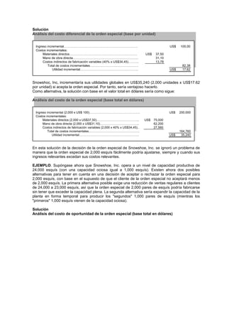 Solución
Análisis del costo diferencial de la orden especial (base por unidad)
Ingreso incremental……………………………………………………………. US$ 100,00
Costos incrementales:
Materiales directos………………………………………………………. US$ 37,50
Mano de obra directa…………………………………………………….. 31,10
Costos indirectos de fabricación variables (40% x US$34,45)………. 13,78
Total de costos incrementales………………………………………. 82,38
Utilidad incremental………………………………………………. US$ 17,62
Snowshoc, Inc, incrementaría sus utilidades globales en US$35,240 (2,000 unidades x US$17.62
por unidad) si acepta la orden especial. Por tanto, sería ventajoso hacerlo.
Como alternativa, la solución con base en el valor total en dólares sería como sigue:
Análisis del costo de la orden especial (base total en dólares)
Ingreso incremental (2,000 x US$ 100)…………………………………………. US$ 200,000
Costos incrementales:
Materiales directos (2,000 x US$37,50)………………………………….. US$ 75,000
Mano de obra directa (2,000 x US$31,10)……………………………….. 62,200
Costos indirectos de fabricación variables (2,000 x 40% x US$34,45).. 27,560
Total de costos incrementales…………………………………………. 164,760
Utilidad incremental…………………………………………………. US$ 35,240
En esta solución de la decisión de la orden especial de Snowshoe, Inc. se ignoró un problema de
manera que la orden especial de 2,000 esquís fácilmente podría ajustarse, siempre y cuando sus
ingresos relevantes excedan sus costos relevantes.
EJEMPLO. Supóngase ahora que Snowshoe, Inc. opera a un nivel de capacidad productiva de
24,000 esquís (con una capacidad ociosa igual a 1,000 esquís). Existen ahora dos posibles
alternativas para tener en cuenta en una decisión de aceptar o rechazar la orden especial para
2,000 esquís, con base en el supuesto de que el cliente de la orden especial no aceptará menos
de 2,000 esquís. La primera alternativa posible exige una reducción de ventas regulares a clientes
de 24,000 a 23,000 esquís, así que la orden especial de 2,000 pares de esquís podría fabricarse
sin tener que exceder la capacidad plena. La segunda alternativa sería expandir la capacidad de la
planta en forma temporal para producir los "segundos" 1,000 pares de esquís (mientras los
"primeros" 1,000 esquís vienen de la capacidad ociosa).
Solución
Análisis del costo de oportunidad de la orden especial (base total en dólares)
 