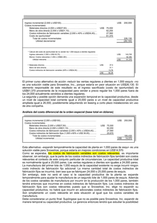 Ingreso incremental (2,000 x US$100)………………………………………….. US$ 200,000
Costos incrementales:
Materiales directos (2,000 x US$37,50)…………………………………… US$ 75,000
Mano de obra directa (2,000 x US$31,10)………………………………… 62,200
Costos indirectos de fabricación variables (2,000 x 40% x US$34,45).... 27,560
Costo de oportunidad* 61,370
Total de costos incrementales 226,130
Utilidad decremental (26,130)
* Cálculo del costo de oportunidad de no vender los 1,000 esquis a clientes regulares:
Ingreso relevante (1,000 x US$143,75)………………………………………………………. US$ 143,750
Menos: Costos relevantes (1,000 x US$82,38†)……………………………………………. 82,380
Utilidad relevante…………………………………………………………………………… US$ 61,370
† Materiales directos…………………………………………………………………………….. US$ 37,5
Mano de obra directa………………………………………………………………………….. 31,1
Costos indirectos de fabricación variables (40% x US$34,45)……………………………. 13,78
US$ 82,38
El primer curso alternativo de acción -reducir las ventas regulares a clientes en 1,000 esquís –no
es una solución viable para Snowshoe, Inc., porque estaría en peor situación en US$26,130. El
elemento responsable de este resultado es el ingreso sacrificado (costo de oportunidad) de
US$61,370 proveniente de la incapacidad para vender a precio regular los 1,000 pares fuera de
los 24,000 actualmente vendidos a clientes regulares.
La segunda y posible opción demanda una expansión temporal en la capacidad productiva, desde
un nivel de capacidad total corriente igual a 25,000 pares a un nivel de capacidad productiva
ampliada igual a 26,000, posiblemente adquiriendo en leasing a corto plazo instalaciones sin uso
de otra compañía.
Análisis del costo diferencial de la orden especial (base total en dólares)
Ingreso incremental (2,000 x US$100)…………………………………………… US$ 200,000
Costos incrementales:
Materiales directos (2,000 x US$37,50)……………………………………. US$ 75,000
Mano de obra directa (2,000 x US$31,10)…………………………………. 62,200
Costos indirectos de fabricación variables (2,000 x 40% x US$34,45)…. 27,560
Costos indirectos de fabricación fijos (1,000 x 60% x US$ 34,45)………. 20,670
Total de costos incrementales ………………………………………….. 185,430
Utilidad incremental………………………………………………….. US$ 14,570
Esta alternativa –expandir temporalmente la capacidad de planta en 1,000 pares de esquí- es una
solución viable para Snowshoe, porque estaría en mejores condiciones en US$14,570.
Como se esperaba, los costos de fabricación variables son costos relevantes; es importante
observar, sin embargo, que la parte de los costos indirectos de fabricación fijos también son costos
relevantes el contexto de este conjunto particular de circunstancias. La capacidad productiva total
es normalmente igual a 25,000 pares. Las ventas regulares a clientes son iguales a 24,000 pares.
La manufactura del primer lote de 1,000 esquís de la capacidad existente no exige incurrir ningún
costo indirecto de fabricación fijo adicional. La misma cantidad total de costos indirectos de
fabricación fijos se incurrirá, bien sea que se fabriquen 24,000 o 25,000 pares de esquís.
Sin embargo, éste no será el caso si la capacidad productiva de la planta se expande
temporalmente para ajustar la manufactura de un segundo lote de 1,000 pares de esquís. Además
de los costos variables de manufactura por incurrir en la producción de los 1,000 pares, también
tendrá entonces que incurrirse en costos indirectos de fabricación fijos. Los costos indirectos de
fabricación fijos son costos relevantes puesto que si Snowshoe, Inc. elige no expandir su
capacidad productiva, no habrá que incurrir en adicionales costos indirectos de fabricación fijos.
Son simplemente un costo relevante en esta situación al igual que los costos variables de
manufactura.
Debe considerarse un punto final. Supóngase que no es posible para Snowshoe, Inc. expandir de
manera temporal su capacidad productiva. La gerencia entonces tendrá que estudiar la posibilidad
 