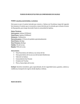 PASEOS EN BICICLETAS POR LAS COMUNIDADES DE SALINAS 
PASEO: SALINAS, RAYOPAMBA Y APAHUA 
Este paseo es por el camino lastrado que conecta a Salinas con Yacubiana, luego del segundo 
km tomamos el camino que se encuentra a mano derecha por la entrada que va hasta el sector 
de Rayopamba, para luego descender hasta la comunidad de Apahua. 
Datos Técnicos: 
Inicio paseo: Salinas (3550mts) 
Final Paseo: Apahua (3200mts) 
Distancia: 9 kilómetros 
Duración paseo: 2.5 horas de pedaleo aproximadamente 
Nivel Físico: (X) Bajo 
Nivel Técnico: (X) Bajo 
Subida: 5% de la ruta 
Bajada: 95% de la ruta 
Atracciones: 
 Vista Panorámica de Salinas y sus minas de Sal. 
 Vista panorámica de la cara sur del nevado Chimborazo 
 Valle del rio Salinas 
 Comunidad de San Vicente 
 Criadero de Truchas 
 Flora y fauna típica de la zona 
Incluye: bicicleta montañera, guía especializado, kit de seguridad (casco, guantes, coderas y 
rodilleras), transporte de regreso desde Apahua a Salinas. 
MAPA DE RUTA 
 