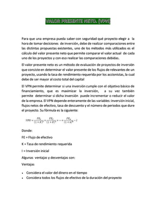 Para que una empresa pueda saber con seguridad qué proyecto elegir a la
hora de tomar decisiones de inversión, debe de realizar comparaciones entre
las distintas propuestas existentes, uno de los métodos más utilizados es el
cálculo del valor presente neto que permite comparar el valor actual de cada
uno de los proyectos y con eso realizar las comparaciones debidas.
El valor presente neto es un método de evaluación de proyectos de inversión
que consisteen determinar el valor presente de los flujos de relevantes de un
proyecto, usando la tasa de rendimiento requerida por los accionistas, la cual
debe de ser mayor al costo total del capital
El VPN permite determinar si una inversión cumple con el objetivo básico de
financiamiento, que es maximizar la inversión, a su vez también
permite determinar si dicha inversión puede incrementar o reducir el valor
de la empresa. El VPN depende enteramente de las variables: inversión inicial,
flujos netos de efectivo, tasa de descuento y el número de periodos que dure
el proyecto. Su fórmula es la siguiente:
Donde:
FE = Flujo de efectivo
K = Tasa de rendimiento requerida
I = Inversión inicial
Algunas ventajas y desventajas son:
Ventajas
 Considera el valor del dinero en el tiempo
 Considera todos los flujos de efectivo de la duración del proyecto
 