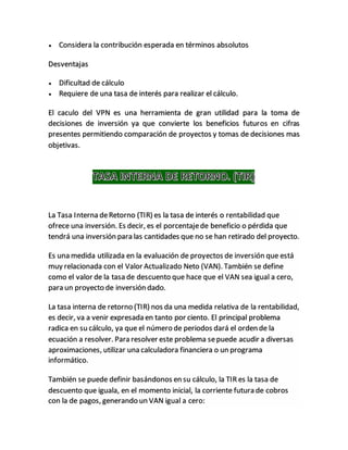  Considera la contribución esperada en términos absolutos
Desventajas
 Dificultad de cálculo
 Requiere de una tasa de interés para realizar el cálculo.
El caculo del VPN es una herramienta de gran utilidad para la toma de
decisiones de inversión ya que convierte los beneficios futuros en cifras
presentes permitiendo comparación de proyectos y tomas de decisiones mas
objetivas.
La Tasa Interna deRetorno (TIR) es la tasa de interés o rentabilidad que
ofrece una inversión. Es decir, es el porcentajede beneficio o pérdida que
tendrá una inversión para las cantidades que no se han retirado del proyecto.
Es una medida utilizada en la evaluación de proyectos de inversión que está
muy relacionada con el Valor Actualizado Neto (VAN). También se define
como el valor de la tasa de descuento que hace que el VAN sea igual a cero,
para un proyecto de inversión dado.
La tasa interna de retorno (TIR) nos da una medida relativa de la rentabilidad,
es decir, va a venir expresada en tanto por ciento. El principal problema
radica en su cálculo, ya que el número de periodos dará el orden de la
ecuación a resolver. Para resolver este problema sepuede acudir a diversas
aproximaciones, utilizar una calculadora financiera o un programa
informático.
También se puede definir basándonos en su cálculo, la TIR es la tasa de
descuento que iguala, en el momento inicial, la corriente futura de cobros
con la de pagos, generando un VAN igual a cero:
 