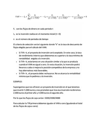 Ft son los flujos de dinero en cada periodo t
I0 es la inversión realiza en el momento inicial (t = 0)
n es el número de periodos de tiempo
El criterio de selección será el siguiente donde“k” es la tasa de descuento de
flujos elegida para el cálculo del VAN:
 Si TIR> k, el proyecto de inversión será aceptado. En este caso, la tasa
de rendimiento interno que obtenemos es superior a la tasa mínima de
rentabilidad exigida a la inversión.
 Si TIR= k, estaríamos en una situación similar a la que se producía
cuando el VAN era igual a cero. En esta situación, la inversión podrá
llevarse a cabo si mejora la posición competitiva de la empresa y no
hay alternativas más favorables.
 Si TIR< k , el proyecto debe rechazarse. No se alcanza la rentabilidad
mínima que le pedimos a la inversión.
EJEMPLO:
Supongamos quenos ofrecen un proyecto de inversión en el que tenemos
que invertir 5.000 euros y nos prometen que tras esa inversión recibiremos
2.000 euros el primer año y 4.000 euros elsegundo año.
Por lo que los flujos de caja serían -5000/2000/4000
Para calcular la TIRprimero debemos igualar el VAN a cero (igualando el total
de los flujos de caja a cero):
 