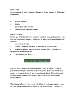 Costos Fijos:
Son periódicos. Se suele incurrir en ellos por el simple transcurrir del tiempo.
Por ejemplo:
 Alquiler del local
 Salarios
 Gastos de mantenimiento
 Depreciaciones y amortizaciones
Costos Variables:
Son los que están directamente involucrados con la producción y venta de los
artículos, por lo que tienden a variar con el volumen de la producción. Por
ejemplo:
 Las materias primas.
 Salarios a destajo o por servicios auxiliares en la producción
 Servicios auxiliares, tales como agua, energía eléctrica, lubricantes,
refrigeración, combustible, etc.
 Comisiones sobreventas.
Los costos de producción (también llamados costos de operación) son los
gastos necesarios para mantener un proyecto, línea de procesamiento o un
equipo en funcionamiento. En una compañía estándar, la diferencia entre el
ingreso (por ventas y otras entradas) y el costo de producción indica el
beneficio bruto.
El costo de producción tiene dos características opuestas, que algunas veces
no están bien entendidas en los países en vías de desarrollo. La primera es
 