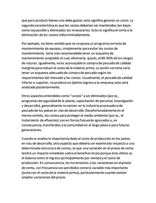 que para producir bienes uno debe gastar; esto significa generar un costo. La
segunda característica es que los costos deberían ser mantenidos tan bajos
como sea posible y eliminados los innecesarios. Esto no significa el corte o la
eliminación de los costos indiscriminadamente.
Por ejemplo, no tiene sentido que no se posea un programa correcto de
mantenimiento de equipos, simplemente para evitar los costos de
mantenimiento. Sería más recomendable tener un esquema de
mantenimiento aceptable el cual, eliminaría, quizás, el 80-90% delos riesgos
de roturas. Igualmente, no es aconsejablela compra de pescado de calidad
marginal para reducir el costo de la materia prima. La acción correcta sería
tener un esquema adecuado de compra de pescado según los
requerimientos del mercado y los costos. Usualmente, el pescado de calidad
inferior o superior, no produceun óptimo ingreso a la empresa; esto será
analizado posteriormente.
Otros aspectos entendidos como "costos" a ser eliminados (por ej.,
programas deseguridad de la planta, capacitación de personal, investigación
y desarrollo), generalmente no existen en la industria procesadora de
pescado de los países en vías de desarrollo. Desafortunadamenteen el
mismo sentido, los costos para proteger el medio ambiente (por ej., el
tratamiento de efluentes) son en forma frecuente ignorados y, en
consecuencia, transferidos a la comunidad en el largo plazo o para futuras
generaciones.
Cuando se analiza la importancia dada al costo de producción en los países
en vías de desarrollo, otro aspecto que debería ser examinado respecto a una
determinada estructura de costos, es que una variación en el precio de venta
tendrá un impacto inmediato sobreel beneficio bruto porque éste último es
el balance entre el ingreso (principalmente por ventas) y el costo de
producción. En consecuencia, los incrementos o las variaciones en el precio
de venta, con frecuencia son percibidos como la variable más importante
(junto con el costo de la materia prima), particularmente cuando existen
amplias variaciones del precio.
 