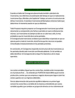 CRONOGRAMA DE INVERSION
Cuando se habla del Cronograma denominado también calendario de
Inversiones,nos referimos a la estimación del tiempo en que se realizarán las
Inversiones fijas,diferidas y de Capital de Trabajo; asícomo a la estructura de
dichas Inversiones. Siexistiese InversionesdeReemplazo entonces habrá que
determinar el momento exacto en que se efectivice.
Todo Proyecto requiere preparar un Cronograma de Inversiones queseñale
claramente su composición y las fechas o periodos en que se efectuaran las
mismas. Las Inversiones no siempresedan en un solo mes o año, lo mas
probable es que la Inversión durevarios periodos.
El Cronograma deInversiones seelabora para identificar el periodo en que se
ejecuta parte o toda la Inversión, detal forma que los recursos no queden
inmovilizados innecesariamente en los periodos previstos.
En conclusión, el Cronograma respondea la estructura de las Inversiones y a
los periodos dondecada Inversión será llevada adelante. En tal sentido se
debe identificar el Cronograma dela etapa Pre-Operativa y de la etapa
operativa.
Los costos variables al igual que los costos fijos, también están incorporados
en el producto final. ... Se entiende por PUNTO DE EQUILIBRIO aquelnivelde
producción y ventas que una empresa o negocio alcanza para lograr cubrir los
costos y gastos con sus ingresos obtenidos.
Para la determinación del punto de equilibrio debemos en primer lugar
conocer los costos fijos y variables de la empresa; entendiendo por costos
variables aquellos que cambian en proporción directa con los volúmenes de
 