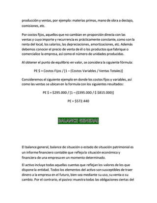 producción y ventas, por ejemplo: materias primas, mano de obra a destajo,
comisiones, etc.
Por costos fijos, aquellos que no cambian en proporción directa con las
ventas y cuyo importe y recurrencia es prácticamente constante, como son la
renta del local, los salarios, las depreciaciones, amortizaciones, etc. Además
debemos conocer el precio de venta de él o los productos quefabrique o
comercialice la empresa, así como el número de unidades producidas.
Al obtener el punto de equilibrio en valor, se considera la siguiente fórmula:
PE $ = Costos Fijos / [1 – (Costos Variables / Ventas Totales)]
Consideremos el siguiente ejemplo en donde los costos fijos y variables, así
como las ventas se ubican en la formula con los siguientes resultados:
PE $ = $295.000 / [1 – ($395.000 / $ $815.000)]
PE = $572.440
El balance general, balance de situación o estado de situación patrimonial es
un informefinanciero contable que refleja la situación económica y
financiera de una empresa en un momento determinado.
El activo incluye todas aquellas cuentas que reflejan los valores de los que
disponela entidad. Todos los elementos del activo son susceptibles de traer
dinero a la empresa en el futuro, bien sea mediante su uso, su venta o su
cambio. Por el contrario, el pasivo: muestra todas las obligaciones ciertas del
 