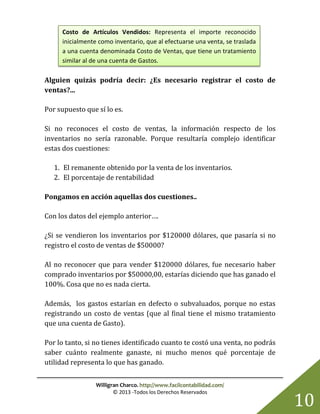 Willigran Charco. http://www.facilcontabilidad.com/
© 2013 -Todos los Derechos Reservados
10
Alguien quizás podría decir: ¿Es necesario registrar el costo de
ventas?...
Por supuesto que sí lo es.
Si no reconoces el costo de ventas, la información respecto de los
inventarios no sería razonable. Porque resultaría complejo identificar
estas dos cuestiones:
1. El remanente obtenido por la venta de los inventarios.
2. El porcentaje de rentabilidad
Pongamos en acción aquellas dos cuestiones..
Con los datos del ejemplo anterior….
¿Si se vendieron los inventarios por $120000 dólares, que pasaría si no
registro el costo de ventas de $50000?
Al no reconocer que para vender $120000 dólares, fue necesario haber
comprado inventarios por $50000,00, estarías diciendo que has ganado el
100%. Cosa que no es nada cierta.
Además, los gastos estarían en defecto o subvaluados, porque no estas
registrando un costo de ventas (que al final tiene el mismo tratamiento
que una cuenta de Gasto).
Por lo tanto, si no tienes identificado cuanto te costó una venta, no podrás
saber cuánto realmente ganaste, ni mucho menos qué porcentaje de
utilidad representa lo que has ganado.
Costo de Artículos Vendidos: Representa el importe reconocido
inicialmente como inventario, que al efectuarse una venta, se traslada
a una cuenta denominada Costo de Ventas, que tiene un tratamiento
similar al de una cuenta de Gastos.
 