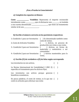 Willigran Charco. http://www.facilcontabilidad.com/
© 2013 -Todos los Derechos Reservados
11
¡Pon a Prueba tu Conocimiento!
a) Completa los espacios en blanco:
Costo __________________ Vendidos: Representa el importe reconocido
inicialmente como _____________, que al efectuarse una __________, se traslada
a una cuenta denominada ________________________, que tiene un tratamiento
similar al de una ______________________.
b) Escribe el número correcto en los paréntesis respectivos:
1.-Condición 1 para ser Inventarios ( ) Es denominado también como
costo de ventas.
2.-Costo de Artículos Vendidos ( ) Activos, en proceso de
producción con vistas a una venta.
3.- Condición 3 para ser Inventarios ( ) Activos, en forma de
materiales y suministros a ser
consumidos.
4.- Condición 2 para ser Inventarios ( ) Activos mantenidos para la
venta.
c) Escribe (V) de verdadero o (F) de falso según corresponda
Los inventarios no son activos. ( )
La Norma Internacional de Contabilidad 2 (NIC 2)
especifica el tratamiento para los Activos Fijos.
( )
Los inventarios son activos porque generan
beneficios económicos.
( )
En pocas palabras, el costo de ventas, es lo que me
costó en artículos para efectuar una venta
( )
 
