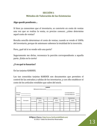 Willigran Charco. http://www.facilcontabilidad.com/
© 2013 -Todos los Derechos Reservados
13
SECCIÓN I:
Métodos de Valoración de las Existencias
Algo quedó pendiente…
Si bien ya conocemos que el inventario, se convierte en costo de ventas
una vez que se realiza la venta, es preciso conocer, ¿cómo determino
aquel costo de ventas?
Resulta sencillo determinar el costo de ventas, cuando se vende el 100%
del inventario, porque de antemano sabemos la totalidad de la inversión.
Pero, ¿qué tal si se vende solo una parte?
Seguramente me dirías, reconozco la porción correspondiente a aquella
parte. ¡Estás en lo cierto!
¿Y en qué te basarías?
En las tarjetas KARDEX.
Las tan conocidas tarjetas KARDEX son documentos que permiten el
control de las entradas y salidas de los inventarios, y con ello establecer el
costo de los artículos vendidos que salen del stock.
Artículo
Código
Cantidad
Valor
Unitario
Total Cantidad
Valor
Unitario
Total Cantidad
Valor
Unitario
Total
Entradas
ConceptoFecha
Salidas Existencias
KARDEX
Método de Valoración:__________________________
Cantidad Mínima
Cantidad Máxima
 