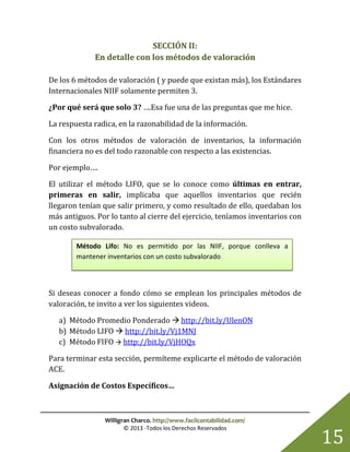 Willigran Charco. http://www.facilcontabilidad.com/
© 2013 -Todos los Derechos Reservados
15
SECCIÓN II:
En detalle con los métodos de valoración
De los 6 métodos de valoración ( y puede que existan más), los Estándares
Internacionales NIIF solamente permiten 3.
¿Por qué será que solo 3? ….Esa fue una de las preguntas que me hice.
La respuesta radica, en la razonabilidad de la información.
Con los otros métodos de valoración de inventarios, la información
financiera no es del todo razonable con respecto a las existencias.
Por ejemplo….
El utilizar el método LIFO, que se lo conoce como últimas en entrar,
primeras en salir, implicaba que aquellos inventarios que recién
llegaron tenían que salir primero, y como resultado de ello, quedaban los
más antiguos. Por lo tanto al cierre del ejercicio, teníamos inventarios con
un costo subvalorado.
Si deseas conocer a fondo cómo se emplean los principales métodos de
valoración, te invito a ver los siguientes videos.
a) Método Promedio Ponderado  http://bit.ly/UlenON
b) Método LIFO  http://bit.ly/Vj1MNJ
c) Método FIFO  http://bit.ly/VjHOQx
Para terminar esta sección, permíteme explicarte el método de valoración
ACE.
Asignación de Costos Específicos…
Método Lifo: No es permitido por las NIIF, porque conlleva a
mantener inventarios con un costo subvalorado
 