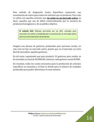 Willigran Charco. http://www.facilcontabilidad.com/
© 2013 -Todos los Derechos Reservados
16
Este método de Asignación Costos Específicos representa una
acumulación de costos para todos los artículos que se producen. Pero solo
se utiliza con aquellos artículos que no están en un mercado activo, es
decir, aquellos que son de difícil comercialización por la ausencia de
productos homogéneos o de un público objetivo.
Imagina una docena de guitarras producidas para personas zurdas, en
este caso no hay un mercado activo, puesto que en el mercado, no sería
fácil de mercadear aquellas guitarras.
En tal razón, suponiendo que para producir 12 guitarras para zurdos, se
ha invertido un total de $12000,00, entonces, cada guitarra cuesta $1000.
En resumen, todos los costos necesarios para la producción de artículos
específicos se acumulan y al final se divide para el número de unidades
producidas para poder determinar el costo unitario.
El método ACE: Método permitido por las NIIF, utilizado para
acumular los costos y empleado por la ausencia de un mercado activo
para la comercialización de producto.
 