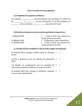Willigran Charco. http://www.facilcontabilidad.com/
© 2013 -Todos los Derechos Reservados
17
¡Pon a Prueba tu Conocimiento!
a) Completa los espacios en blanco:
Las tarjetas _________________ son documentos que permiten el control de
las ______________ y ______________ de los inventarios, y con ello establecer el
____________ de los artículos __________________ que salen del stock.
b) Escribe el número correcto en los paréntesis respectivos:
1.-Método FIFO ( ) Last in First out, ultimas en
entrar primeras en salir.
2.-Método LIFO ( ) Asignación Costos Específicos.
3.- Método ACE. ( ) First in First out, primeras en
entrar primeras en salir.
c) Escribe (V) de verdadero o (F) de falso según corresponda
El método ACE se emplea cuando existe un mercado
activo.
( )
La NIC 2 permite el uso del método de valoración
LIFO.
( )
Las Kardex en combinación con los métodos de
valoración permiten establecer el costo de ventas.
( )
El método LIFO trae consigo el mantener artículos
con un costo subvalorado.
( )
 