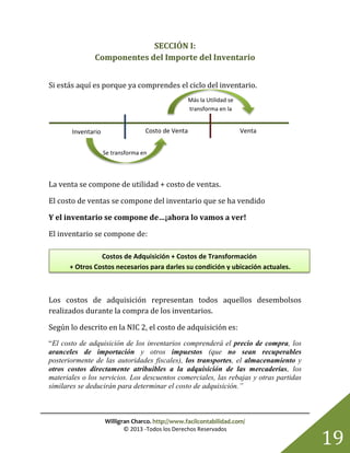 Willigran Charco. http://www.facilcontabilidad.com/
© 2013 -Todos los Derechos Reservados
19
Se transforma en
Más la Utilidad se
transforma en la
SECCIÓN I:
Componentes del Importe del Inventario
Si estás aquí es porque ya comprendes el ciclo del inventario.
La venta se compone de utilidad + costo de ventas.
El costo de ventas se compone del inventario que se ha vendido
Y el inventario se compone de…¡ahora lo vamos a ver!
El inventario se compone de:
Los costos de adquisición representan todos aquellos desembolsos
realizados durante la compra de los inventarios.
Según lo descrito en la NIC 2, el costo de adquisición es:
“El costo de adquisición de los inventarios comprenderá el precio de compra, los
aranceles de importación y otros impuestos (que no sean recuperables
posteriormente de las autoridades fiscales), los transportes, el almacenamiento y
otros costos directamente atribuibles a la adquisición de las mercaderías, los
materiales o los servicios. Los descuentos comerciales, las rebajas y otras partidas
similares se deducirán para determinar el costo de adquisición.”
Inventario Costo de Venta Venta
Costos de Adquisición + Costos de Transformación
+ Otros Costos necesarios para darles su condición y ubicación actuales.
 