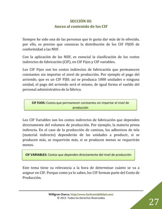 Willigran Charco. http://www.facilcontabilidad.com/
© 2013 -Todos los Derechos Reservados
27
SECCIÓN III:
Anexo al contenido de los CIF
Siempre he sido una de las personas que le gusta dar más de lo ofrecido,
por ello, es preciso que conozcas la distribución de los CIF FIJOS de
conformidad a las NIIF.
Con la aplicación de las NIIF, es esencial la clasificación de los costos
indirectos de fabricación (CIF), en CIF Fijos y CIF variables.
Los CIF Fijos son los costos indirectos de fabricación que permanecen
constantes sin importar el nivel de producción. Por ejemplo el pago del
arriendo, que es un CIF FIJO, así se produzca 1000 unidades o ninguna
unidad, el pago del arriendo será el mismo, de igual forma el sueldo del
personal administrativo de la fábrica.
Los CIF Variables son los costos indirectos de fabricación que dependen
directamente del volumen de producción. Por ejemplo, la materia prima
indirecta. En el caso de la producción de camisas, los adhesivos de tela
(material indirecto) dependerán de las unidades a producir, si se
producen más, se requerirán más, si se producen menos se requerirán
menos.
Este tema tiene su relevancia a la hora de determinar cuánto se va a
asignar en CIF. Porque como ya lo sabes, los CIF forman parte del Costo de
Producción.
CIF FIJOS: Costos que permanecen constantes sin importar el nivel de
producción
CIF VARIABLES: Costos que dependen directamente del nivel de producción
 