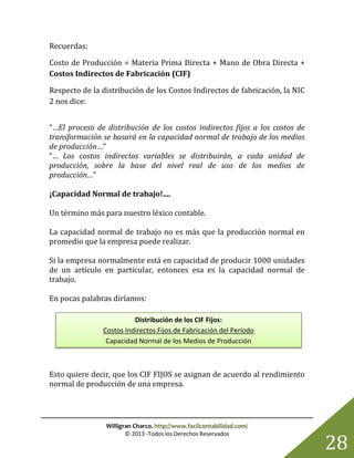 Willigran Charco. http://www.facilcontabilidad.com/
© 2013 -Todos los Derechos Reservados
28
Recuerdas:
Costo de Producción = Materia Prima Directa + Mano de Obra Directa +
Costos Indirectos de Fabricación (CIF)
Respecto de la distribución de los Costos Indirectos de fabricación, la NIC
2 nos dice:
“…El proceso de distribución de los costos indirectos fijos a los costos de
transformación se basará en la capacidad normal de trabajo de los medios
de producción…”
“… Los costos indirectos variables se distribuirán, a cada unidad de
producción, sobre la base del nivel real de uso de los medios de
producción…”
¡Capacidad Normal de trabajo!....
Un término más para nuestro léxico contable.
La capacidad normal de trabajo no es más que la producción normal en
promedio que la empresa puede realizar.
Si la empresa normalmente está en capacidad de producir 1000 unidades
de un artículo en particular, entonces esa es la capacidad normal de
trabajo.
En pocas palabras diríamos:
Esto quiere decir, que los CIF FIJOS se asignan de acuerdo al rendimiento
normal de producción de una empresa.
Distribución de los CIF Fijos:
Costos Indirectos Fijos de Fabricación del Período
Capacidad Normal de los Medios de Producción
 