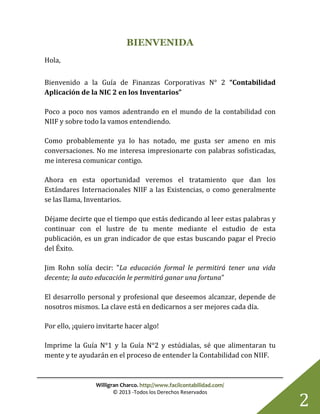 Willigran Charco. http://www.facilcontabilidad.com/
© 2013 -Todos los Derechos Reservados
2
BIENVENIDA
Hola,
Bienvenido a la Guía de Finanzas Corporativas N° 2 “Contabilidad
Aplicación de la NIC 2 en los Inventarios”
Poco a poco nos vamos adentrando en el mundo de la contabilidad con
NIIF y sobre todo la vamos entendiendo.
Como probablemente ya lo has notado, me gusta ser ameno en mis
conversaciones. No me interesa impresionarte con palabras sofisticadas,
me interesa comunicar contigo.
Ahora en esta oportunidad veremos el tratamiento que dan los
Estándares Internacionales NIIF a las Existencias, o como generalmente
se las llama, Inventarios.
Déjame decirte que el tiempo que estás dedicando al leer estas palabras y
continuar con el lustre de tu mente mediante el estudio de esta
publicación, es un gran indicador de que estas buscando pagar el Precio
del Éxito.
Jim Rohn solía decir: "La educación formal le permitirá tener una vida
decente; la auto educación le permitirá ganar una fortuna"
El desarrollo personal y profesional que deseemos alcanzar, depende de
nosotros mismos. La clave está en dedicarnos a ser mejores cada día.
Por ello, ¡quiero invitarte hacer algo!
Imprime la Guía N°1 y la Guía N°2 y estúdialas, sé que alimentaran tu
mente y te ayudarán en el proceso de entender la Contabilidad con NIIF.
 
