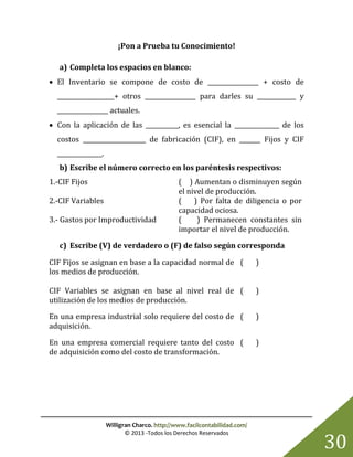 Willigran Charco. http://www.facilcontabilidad.com/
© 2013 -Todos los Derechos Reservados
30
¡Pon a Prueba tu Conocimiento!
a) Completa los espacios en blanco:
 El Inventario se compone de costo de _________________ + costo de
___________________+ otros _________________ para darles su _____________ y
_________________ actuales.
 Con la aplicación de las ___________, es esencial la _______________ de los
costos _____________________ de fabricación (CIF), en _______ Fijos y CIF
_______________.
b) Escribe el número correcto en los paréntesis respectivos:
1.-CIF Fijos ( ) Aumentan o disminuyen según
el nivel de producción.
2.-CIF Variables ( ) Por falta de diligencia o por
capacidad ociosa.
3.- Gastos por Improductividad ( ) Permanecen constantes sin
importar el nivel de producción.
c) Escribe (V) de verdadero o (F) de falso según corresponda
CIF Fijos se asignan en base a la capacidad normal de
los medios de producción.
( )
CIF Variables se asignan en base al nivel real de
utilización de los medios de producción.
( )
En una empresa industrial solo requiere del costo de
adquisición.
( )
En una empresa comercial requiere tanto del costo
de adquisición como del costo de transformación.
( )
 