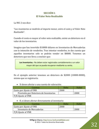 Willigran Charco. http://www.facilcontabilidad.com/
© 2013 -Todos los Derechos Reservados
32
SECCIÓN I:
El Valor Neto Realizable
La NIC 2 nos dice:
“Los inventarios se medirán al importe menor, entre el costo y el Valor Neto
Realizable”.
Cuando el costo es mayor al valor neto realizable, existe un deterioro en el
valor de los inventarios.
Imagina que has invertido $10000 dólares en Inventarios de Mercaderías
con la intención de venderlos. Tras intentar venderlos, te das cuenta que
aquellos inventarios solo se podrán vender en $8000. Tenemos un
deterioro que nos lleva a concluir que:
En el ejemplo anterior tenemos un deterioro de $2000 (10000-8000),
mismo que se registraría:
 Si deseo afectar a una cuenta de valoración:
Cuentas Debe Haber
Gasto por Ajuste al VNR 2000
Provisión por Deterioro de Inventarios 2000
P/R Ajuste al VNR
 O, si deseo afectar directamente al inventario:
Cuentas Debe Haber
Gasto por Ajuste al VNR 2000
Inventario de Mercaderías 2000
P/R Ajuste al VNR
Los Inventarios.- No deben estar registrados contablemente a un valor
mayor del que se pueda recuperar mediante su venta.
 