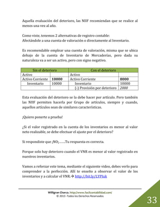 Willigran Charco. http://www.facilcontabilidad.com/
© 2013 -Todos los Derechos Reservados
33
Aquella evaluación del deterioro, las NIIF recomiendan que se realice al
menos una vez al año.
Como viste, tenemos 2 alternativas de registro contable:
Afectándole a una cuenta de valoración o directamente al Inventario.
Es recomendable emplear una cuenta de valoración, misma que se ubica
debajo de la cuenta de Inventario de Mercaderías, pero dada su
naturaleza va a ser un activo, pero con signo negativo.
Sin el deterioro Con el deterioro
Activo Activo
Activo Corriente 10000 Activo Corriente 8000
Inventario 10000 Inventario 10000
(-) Provisión por deterioro 2000
Esta evaluación del deterioro se la debe hacer por artículo. Pero también
las NIIF permiten hacerla por Grupo de artículos, siempre y cuando,
aquellos artículos sean de similares características.
¡Quiero ponerte a prueba!
¿Si el valor registrado en la cuenta de los inventarios es menor al valor
neto realizable, se debe efectuar el ajuste por el deterioro?
Si respondiste que ¡NO¡…….Tu respuesta es correcta.
Porque solo hay deterioro cuando el VNR es menor al valor registrado en
nuestros inventarios.
Vamos a reforzar este tema, mediante el siguiente video, debes verlo para
comprender a la perfección. Allí te enseño a observar el valor de los
inventarios y a calcular el VNR. http://bit.ly/LYPIuk
 