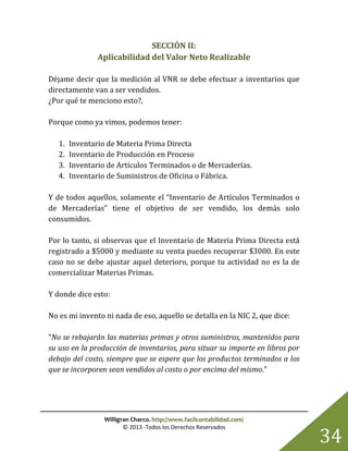 Willigran Charco. http://www.facilcontabilidad.com/
© 2013 -Todos los Derechos Reservados
34
SECCIÓN II:
Aplicabilidad del Valor Neto Realizable
Déjame decir que la medición al VNR se debe efectuar a inventarios que
directamente van a ser vendidos.
¿Por qué te menciono esto?,
Porque como ya vimos, podemos tener:
1. Inventario de Materia Prima Directa
2. Inventario de Producción en Proceso
3. Inventario de Artículos Terminados o de Mercaderías.
4. Inventario de Suministros de Oficina o Fábrica.
Y de todos aquellos, solamente el “Inventario de Artículos Terminados o
de Mercaderías” tiene el objetivo de ser vendido, los demás solo
consumidos.
Por lo tanto, si observas que el Inventario de Materia Prima Directa está
registrado a $5000 y mediante su venta puedes recuperar $3000. En este
caso no se debe ajustar aquel deterioro, porque tu actividad no es la de
comercializar Materias Primas.
Y donde dice esto:
No es mi invento ni nada de eso, aquello se detalla en la NIC 2, que dice:
“No se rebajarán las materias primas y otros suministros, mantenidos para
su uso en la producción de inventarios, para situar su importe en libros por
debajo del costo, siempre que se espere que los productos terminados a los
que se incorporen sean vendidos al costo o por encima del mismo.”
 
