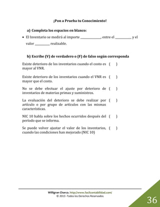 Willigran Charco. http://www.facilcontabilidad.com/
© 2013 -Todos los Derechos Reservados
36
¡Pon a Prueba tu Conocimiento!
a) Completa los espacios en blanco:
 El Inventario se medirá al importe _______________, entre el ____________ y el
valor ___________ realizable.
b) Escribe (V) de verdadero o (F) de falso según corresponda
Existe deterioro de los inventarios cuando el costo es
mayor al VNR.
( )
Existe deterioro de los inventarios cuando el VNR es
mayor que el costo.
( )
No se debe efectuar el ajuste por deterioro de
inventarios de materias primas y suministros.
( )
La evaluación del deterioro se debe realizar por
artículo o por grupo de artículos con las mismas
características.
( )
NIC 10 habla sobre los hechos ocurridos después del
período que se informa.
( )
Se puede volver ajustar el valor de los inventarios,
cuando las condiciones han mejorado (NIC 10)
( )
 