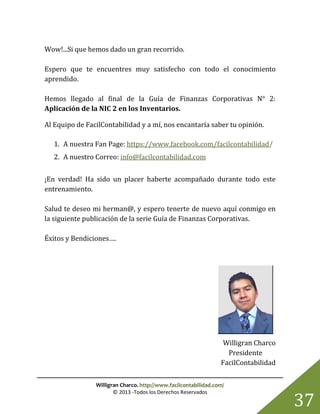 Willigran Charco. http://www.facilcontabilidad.com/
© 2013 -Todos los Derechos Reservados
37
Wow!...Si que hemos dado un gran recorrido.
Espero que te encuentres muy satisfecho con todo el conocimiento
aprendido.
Hemos llegado al final de la Guía de Finanzas Corporativas N° 2:
Aplicación de la NIC 2 en los Inventarios.
Al Equipo de FacilContabilidad y a mí, nos encantaría saber tu opinión.
1. A nuestra Fan Page: https://www.facebook.com/facilcontabilidad/
2. A nuestro Correo: info@facilcontabilidad.com
¡En verdad! Ha sido un placer haberte acompañado durante todo este
entrenamiento.
Salud te deseo mi herman@, y espero tenerte de nuevo aquí conmigo en
la siguiente publicación de la serie Guía de Finanzas Corporativas.
Éxitos y Bendiciones….
Willigran Charco
Presidente
FacilContabilidad
 