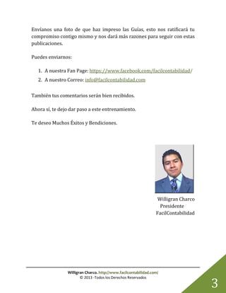 Willigran Charco. http://www.facilcontabilidad.com/
© 2013 -Todos los Derechos Reservados
3
Envíanos una foto de que haz impreso las Guías, esto nos ratificará tu
compromiso contigo mismo y nos dará más razones para seguir con estas
publicaciones.
Puedes enviarnos:
1. A nuestra Fan Page: https://www.facebook.com/facilcontabilidad/
2. A nuestro Correo: info@facilcontabilidad.com
También tus comentarios serán bien recibidos.
Ahora sí, te dejo dar paso a este entrenamiento.
Te deseo Muchos Éxitos y Bendiciones.
Willigran Charco
Presidente
FacilContabilidad
 