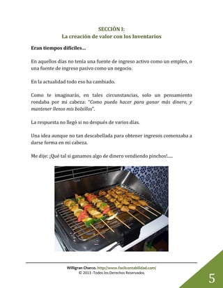 Willigran Charco. http://www.facilcontabilidad.com/
© 2013 -Todos los Derechos Reservados
5
SECCIÓN I:
La creación de valor con los Inventarios
Eran tiempos difíciles…
En aquellos días no tenía una fuente de ingreso activo como un empleo, o
una fuente de ingreso pasivo como un negocio.
En la actualidad todo eso ha cambiado.
Como te imaginarás, en tales circunstancias, solo un pensamiento
rondaba por mi cabeza: “Como puedo hacer para ganar más dinero, y
mantener llenos mis bolsillos”.
La respuesta no llegó si no después de varios días.
Una idea aunque no tan descabellada para obtener ingresos comenzaba a
darse forma en mi cabeza.
Me dije: ¡Qué tal si ganamos algo de dinero vendiendo pinchos!.....
 