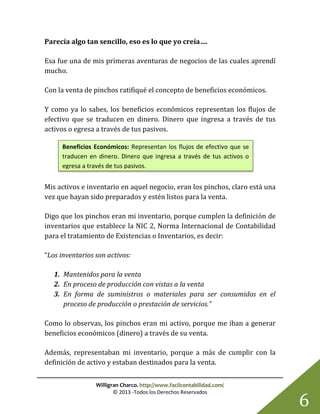 Willigran Charco. http://www.facilcontabilidad.com/
© 2013 -Todos los Derechos Reservados
6
Parecía algo tan sencillo, eso es lo que yo creía….
Esa fue una de mis primeras aventuras de negocios de las cuales aprendí
mucho.
Con la venta de pinchos ratifiqué el concepto de beneficios económicos.
Y como ya lo sabes, los beneficios económicos representan los flujos de
efectivo que se traducen en dinero. Dinero que ingresa a través de tus
activos o egresa a través de tus pasivos.
Mis activos e inventario en aquel negocio, eran los pinchos, claro está una
vez que hayan sido preparados y estén listos para la venta.
Digo que los pinchos eran mi inventario, porque cumplen la definición de
inventarios que establece la NIC 2, Norma Internacional de Contabilidad
para el tratamiento de Existencias o Inventarios, es decir:
“Los inventarios son activos:
1. Mantenidos para la venta
2. En proceso de producción con vistas a la venta
3. En forma de suministros o materiales para ser consumidos en el
proceso de producción o prestación de servicios.”
Como lo observas, los pinchos eran mi activo, porque me iban a generar
beneficios económicos (dinero) a través de su venta.
Además, representaban mi inventario, porque a más de cumplir con la
definición de activo y estaban destinados para la venta.
Beneficios Económicos: Representan los flujos de efectivo que se
traducen en dinero. Dinero que ingresa a través de tus activos o
egresa a través de tus pasivos.
 