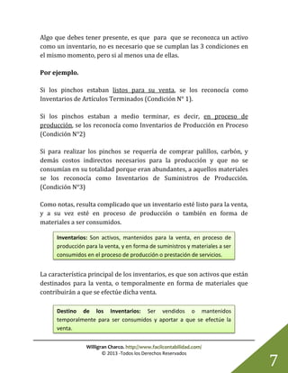 Willigran Charco. http://www.facilcontabilidad.com/
© 2013 -Todos los Derechos Reservados
7
Algo que debes tener presente, es que para que se reconozca un activo
como un inventario, no es necesario que se cumplan las 3 condiciones en
el mismo momento, pero si al menos una de ellas.
Por ejemplo.
Si los pinchos estaban listos para su venta, se los reconocía como
Inventarios de Artículos Terminados (Condición N° 1).
Si los pinchos estaban a medio terminar, es decir, en proceso de
producción, se los reconocía como Inventarios de Producción en Proceso
(Condición N°2)
Si para realizar los pinchos se requería de comprar palillos, carbón, y
demás costos indirectos necesarios para la producción y que no se
consumían en su totalidad porque eran abundantes, a aquellos materiales
se los reconocía como Inventarios de Suministros de Producción.
(Condición N°3)
Como notas, resulta complicado que un inventario esté listo para la venta,
y a su vez esté en proceso de producción o también en forma de
materiales a ser consumidos.
La característica principal de los inventarios, es que son activos que están
destinados para la venta, o temporalmente en forma de materiales que
contribuirán a que se efectúe dicha venta.
Inventarios: Son activos, mantenidos para la venta, en proceso de
producción para la venta, y en forma de suministros y materiales a ser
consumidos en el proceso de producción o prestación de servicios.
Destino de los Inventarios: Ser vendidos o mantenidos
temporalmente para ser consumidos y aportar a que se efectúe la
venta.
 