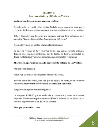 Willigran Charco. http://www.facilcontabilidad.com/
© 2013 -Todos los Derechos Reservados
8
SECCIÓN II:
Los Inventarios y el Costo de Ventas
Nada sucede hasta que una venta se realiza.
Y es obvio, la clave está en las ventas. Toda la magia necesaria para que el
crecimiento de un negocio u empresa sea una realidad, está en las ventas.
Robert Kiyosaky nos dice que una empresa exitosa debe enfocarse en 4
aspectos: “Ventas, Contabilidad, Inversiones y Liderazgo”.
Y como lo vemos, las ventas ocupan el primer lugar.
Es que sin ventas no hay empresa. Si no hay ventas resulta evidente
deducir que estamos perdiendo. Por lo tanto, no habría necesidad de
llevar contabilidad, ya que de antemano conocemos los resultados.
Ahora bien, ¿por qué he tratado brevemente el tema de las Ventas?
Por una sencilla razón.
Porque en las ventas se encuentra parte de tu activo.
Aquella parte del activo, una vez que se realiza la venta, se le reconoce
como costo de ventas o como costo de artículos vendidos.
Pongamos un ejemplo en forma global:
La empresa BESTSK que se dedicada a la compra y venta de camisas,
adquiere 5000 camisas por un total de $50000 dólares. La totalidad de las
camisas logra venderlas en $120000 dólares.
Esto que quiere decir que….
 