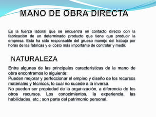 Es la fuerza laboral que se encuentra en contacto directo con la
fabricación de un determinado producto que tiene que producir la
empresa. Esta ha sido responsable del grueso manejo del trabajo por
horas de las fábricas y el costo más importante de controlar y medir.




Entra algunas de las principales características de la mano de
obra encontramos lo siguiente:
Pueden mejorar y perfeccionar el empleo y diseño de los recursos
materiales y técnicos, lo cual no sucede a la inversa.
No pueden ser propiedad de la organización, a diferencia de los
otros recursos. Los conocimientos, la experiencia, las
habilidades, etc.; son parte del patrimonio personal.
 