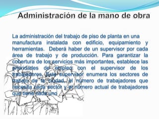 La administración del trabajo de piso de planta en una
manufactura instalada con edificio, equipamiento y
herramientas. Deberá haber de un supervisor por cada
área de trabajo y de producción. Para garantizar la
cobertura de los servicios más importantes, establece las
prioridades de empleo con el supervisor de los
trabajadores. Este supervisor enumera los sectores de
trabajo de la ciudad, el número de trabajadores que
necesita cada sector y el número actual de trabajadores
que tiene cada uno
 