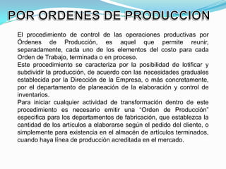 El procedimiento de control de las operaciones productivas por
Órdenes de Producción, es aquel que permite reunir,
separadamente, cada uno de los elementos del costo para cada
Orden de Trabajo, terminada o en proceso.
Este procedimiento se caracteriza por la posibilidad de lotificar y
subdividir la producción, de acuerdo con las necesidades graduales
establecida por la Dirección de la Empresa, o más concretamente,
por el departamento de planeación de la elaboración y control de
inventarios.
Para iniciar cualquier actividad de transformación dentro de este
procedimiento es necesario emitir una “Orden de Producción”
especifica para los departamentos de fabricación, que establezca la
cantidad de los artículos a elaborarse según el pedido del cliente, o
simplemente para existencia en el almacén de artículos terminados,
cuando haya línea de producción acreditada en el mercado.
 