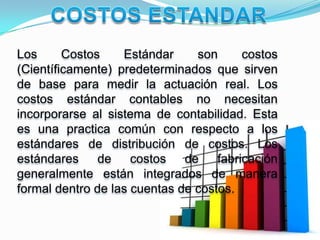 Los      Costos    Estándar     son      costos
(Científicamente) predeterminados que sirven
de base para medir la actuación real. Los
costos estándar contables no necesitan
incorporarse al sistema de contabilidad. Esta
es una practica común con respecto a los
estándares de distribución de costos. Los
estándares     de    costos   de    fabricación
generalmente están integrados de manera
formal dentro de las cuentas de costos.
 
