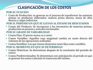 CLASIFICACIÓN DE LOS COSTOS
POR SU FUNCIÓN
 Costo de Producción: se generan en el proceso de transformar las materias
  primas en productos elaborados: materia prima directa, mano de obra
  directa y cargos indirectos.
POR EL PERIODO EN QUE SE LLEVAN AL ESTADO DE RESULTADOS
 Costos del Producto: Se incorporan a los inventarios de materias primas,
  producción en proceso y artículos terminados.
POR SU GRADO DE VARIABILIDAD
 Costos Fijos: El precio nunca va a variar.
 Costos Variables: Aquellos cuya magnitud cambia en razón directa del
  volumen de las operaciones realizadas.
 Costos Semifijos: Los que tienen elementos tanto fijos como variables.
POR EL MOMENTO EN QUE SE DETERMINAN
 Costos Históricos: Se determinan después de la conclusión del periodo de
  costos.
 Costos Predeterminados: Se determinan con anticipación al periodo en que
  se generan los costos o durante el transcurso del mismo.
 